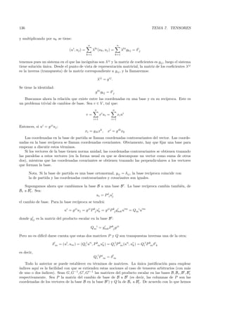 136                                                                                                TEMA 7. TENSORES

y multiplicando por uk se tiene:
                                                  n                           n
                                   (ui , uj ) =         λki (uk , uj ) =          λki gkj = δ ij
                                                  k=1                       k=1

tenemos pues un sistema en el que las inc´gnitas son λij y la matriz de coeﬁcientes es gij , luego el sistema
                                          o
tiene soluci´n unica. Desde el punto de vista de representaci´n matricial, la matriz de los coeﬁcientes λij
            o ´                                               o
es la inversa (transpuesta) de la matriz correspondiente a gij , y la llamaremos:

                                                             λij = g ij .

Se tiene la identidad:
                                                          g ki gkj = δ ij
   Buscamos ahora la relaci´n que existe entre las coordenadas en una base y en su rec´
                           o                                                          ıproca. Este es
un problema trivial de cambios de base. Sea v ∈ V , tal que:
                                                         n              n
                                                  v=          xi ui =         xi ui
                                                        i=1             i=1

Entonces, si ui = g ji uj :
                                               xi = gik xk ,         xi = g ik xk
    Las coordenadas en la base de partida se llaman coordenadas contravariantes del vector. Las coorde-
nadas en la base rec´ ıproca se llaman coordenadas covariantes. Obviamente, hay que ﬁjar una base para
empezar a discutir estos t´rminos.
                            e
    Si los vectores de la base tienen norma unidad, las coordenadas contravariantes se obtienen trazando
las paralelas a estos vectores (en la forma usual en que se descompone un vector como suma de otros
dos), mientras que las coordenadas covariantes se obtienen trazando las perpendiculares a los vectores
que forman la base.

      Nota. Si la base de partida es una base ortonormal, gij = δij , la base rec´
                                                                                 ıproca coincide con
      la de partida y las coordenadas contravariantes y covariantes son iguales.

   Supongamos ahora que cambiamos la base B a una base B . La base rec´
                                                                      ıproca cambia tambi´n, de
                                                                                         e
Br a Br . Sea:
                                         ui = P ji uj
el cambio de base. Para la base rec´
                                   ıproca se tendr´:
                                                  a

                                ui = gji uj = g ji P kj uk = g ji P kj gmk u m = Qmi u m

donde gij es la matriz del producto escalar en la base B :

                                                      Qmi = gmk P kj g ji

Pero no es dif´ darse cuenta que estas dos matrices P y Q son transpuestas inversas una de la otra:
              ıcil

                       δ lm = (ul , um ) = (Qil u i , P km uk ) = Qil P km (u i , uk ) = Qil P km δ ik

es decir,
                                                        Qil P im = δ lm
   Todo lo anterior se puede establecer en t´rminos de matrices. La unica justiﬁcaci´n para emplear
                                               e                         ´               o
´
ındices aqu´ es la facilidad con que se extienden estas nociones al caso de tensores arbitrarios (con m´s
           ı                                                                                              a
de uno o dos ´ındices). Sean G, G−1 , G , G −1 las matrices del producto escalar en las bases B, Br , B , Br
respectivamente. Sea P la matriz del cambio de base de B a B (es decir, las columnas de P son las
coordenadas de los vectores de la base B en la base B ) y Q la de Br a Br . De acuerdo con lo que hemos
 