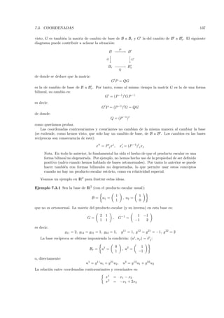 7.3. COORDENADAS                                                                                       137

visto, G es tambi´n la matriz de cambio de base de B a Br y G la del cambio de B a Br . El siguiente
                 e
diagrama puede contribuir a aclarar la situaci´n:
                                              o
                                                              P
                                                   B −−→ B
                                                     −−
                                                        
                                                        
                                                G                       G

                                                   Br − − → Br
                                                       −−
                                                              Q

de donde se deduce que la matriz:
                                                     G P = QG
es la de cambio de base de B a Br . Por tanto, como al mismo tiempo la matriz G es la de una forma
bilineal, su cambio es:
                                         G = (P −1 )t GP −1
es decir:
                                           G P = (P −1 )t G = QG
de donde:
                                                     Q = (P −1 )t
como quer´ıamos probar.
    Las coordenadas contravariantes y covariantes no cambian de la misma manera al cambiar la base
(se entiende, como hemos visto, que solo hay un cambio de base, de B a B . Los cambios en las bases
rec´
   ıprocas son consecuencia de este):
                                                                             j
                                       x i = P ij xj ,        xi = (P −1 ) i xj

      Nota. En todo lo anterior, lo fundamental ha sido el hecho de que el producto escalar es una
      forma bilineal no degenerada. Por ejemplo, no hemos hecho uso de la propiedad de ser deﬁnido
      positivo (salvo cuando hemos hablado de bases ortonormales). Por tanto lo anterior se puede
      hacer tambi´n con formas bilineales no degeneradas, lo que permite usar estos conceptos
                   e
      cuando no hay un producto escalar estricto, como en relatividad especial.

   Veamos un ejemplo en IR2 para ilustrar estas ideas.

Ejemplo 7.3.1 Sea la base de IR2 (con el producto escalar usual):

                                                          1                      1
                                    B=        u1 =                 , u2 =
                                                          1                      0

que no es ortonormal. La matriz del producto escalar (y su inversa) en esta base es:

                                          2    1                             1       −1
                                 G=                   ,       G−1 =
                                          1    1                            −1        2

es decir:
                   g11 = 2, g12 = g21 = 1, g22 = 1,               g11 = 1, g12 = g 21 = −1, g 22 = 2
              ıproca se obtiene imponiendo la condici´n: (ui , uj ) = δ ij :
   La base rec´                                      o

                                                          0                   1
                                   Br =    u1 =                   , u2 =
                                                          1                  −1

o, directamente:
                                u1 = g 11 u1 + g21 u2 ,            u2 = g 12u1 + g22 u2
La relaci´n entre coordenadas contravariantes y covariantes es:
         o
                                               x1     = x1 − x2
                                               x2     = −x1 + 2x2
 