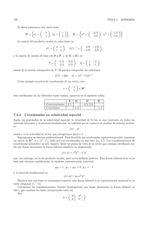 138                                                                                                  TEMA 7. TENSORES

      Si ahora pasamos a una nueva base:

                            −1                  1                                    −2/3                 1/3
            B =    u1 =           , u2 =                  ,     Br =      u1 =                   , u2 =
                             1                  2                                     1/3                 1/3

      La matriz del producto escalar en estas bases es:

                                       2    1                                5/9     −1/9
                               G =                   ,    (G )−1 =
                                       1    5                               −1/9      2/9

y la matriz de cambio de base (de B a B , y de Br a Br ) es:

                                           −1/3          −2/3                    1   −2
                                 P =                               ,     Q=
                                            2/3           1/3                    2   −1

siendo Q la inversa transpuesta de P . Se pueden comprobar las relaciones:

                                       G P = QG,                G = (P −1 )t GP −1

      Como ejemplo concreto de coordenadas de un vector, sea:

                                                              −1
                                                x=                       ∈ IR2
                                                               1

Sus coordenadas en las diferentes bases usadas, aparecen en la siguiente tabla:

                                                          B        Br         B             Br
                              Contravariantes            2, 1              −4/3, 5/3
                              Covariantes                         5, 3                  −1, 7

7.3.2       Coordenadas en relatividad especial
Seg´n los postulados de la relatividad especial, la velocidad de la luz es una constante en todos los
    u
sistemas inerciales, y el intervalo fundamental, la cantidad que se conserva al cambiar de sistema inercial,
es:
                                                  c2 t2 − r2
donde c es la velocidad de la luz, que escogeremos igual a 1.
    Supongamos un sistema unidimensional. Para describir sus coordenadas espacio-temporales, usaremos
un vector de IR2, x = (x0 , x1), dado por sus coordenadas en una base {e0 , e1 }. Las transformaciones de
coordenadas admisibles en este espacio, desde un punto de vista de la teor´ que estamos estudiando son
                                                                          ıa
las que dejan invariantes la forma bilineal sim´trica no degenerada:
                                               e

                                             ϕ(x, y) = x0 y 0 − x1 y 1

que, sin embargo, no es un producto escalar, pues no es deﬁnida positiva. Esta forma bilineal tiene en la
base que estamos considerando, la siguiente representaci´n matricial:
                                                        o

                                       g00 = 1, g01 = g10 = 0, g11 = −1

y el intervalo fundamental es:
                                                    ϕ(x, y) = gµν xµ y ν
   Diremos que una base es ortonormal respecto esta forma bilineal si la representaci´n matricial es la
                                                                                     o
dada (diagonal (1, −1)).
   Calculemos las transformaciones lineales (homog´neas) que dejan invariantes la forma bilineal (es
                                                     e
decir, que cambian las bases ortonormales entre s´
                                                 ı).
   Sea:
                                                 Λ 00 Λ 01
                                         Λ=
                                                 Λ 10 Λ 11
 