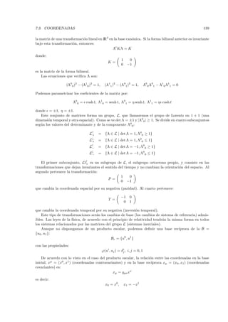 7.3. COORDENADAS                                                                                          139

la matriz de una transformaci´n lineal en IR2 en la base can´nica. Si la forma bilineal anterior es invariante
                             o                              o
bajo esta transformaci´n, entonces:
                       o
                                                Λt KΛ = K
donde:
                                                          1     0
                                                K=
                                                          0    −1
es la matriz de la forma bilineal.
    Las ecuaciones que veriﬁca Λ son:

                   (Λ00 )2 − (Λ10 )2 = 1,     (Λ11 )2 − (Λ01 )2 = 1,         Λ00 Λ01 − Λ10 Λ11 = 0

Podemos parametrizar los coeﬁcientes de la matriz por:

                       Λ00 = cosh t, Λ10 = senh t, Λ01 = η senh t, Λ11 = η cosh t

donde = ±1, η = ±1.
   Este conjunto de matrices forma un grupo, L, que llamaremos el grupo de Lorentz en 1 + 1 (una
dimensi´n temporal y otra espacial). Como se ve det Λ = ±1 y |Λ00 | ≥ 1. Se divide en cuatro subconjuntos
         o
seg´ n los valores del determinante y de la componente Λ00 :
   u

                                  L↑
                                   +    =     {Λ ∈ L | det Λ = 1, Λ00 ≥ 1}
                                  L↓
                                   +    =     {Λ ∈ L | det Λ = 1, Λ00 ≤ 1}
                                  L↑
                                   −    =     {Λ ∈ L | det Λ = −1, Λ00 ≥ 1}
                                   ↓
                                  L−    =     {Λ ∈ L | det Λ = −1, Λ00 ≤ 1}

   El primer subconjunto, Ll↑ es un subgrupo de L, el subgrupo ortocrono propio, y consiste en las
                             +
transformaciones que dejan invariantes el sentido del tiempo y no cambian la orientaci´n del espacio. Al
                                                                                      o
segundo pertenece la transformaci´n:
                                 o
                                                   1     0
                                            P =
                                                   0 −1
que cambia la coordenada espacial por su negativa (paridad). Al cuarto pertenece:

                                                          −1     0
                                                T =
                                                           0     1

que cambia la coordenada temporal por su negativa (inversi´n temporal).
                                                                o
    Este tipo de transformaciones ser´n los cambios de base (los cambios de sistema de referencia) admis-
                                       a
ibles. Las leyes de la f´
                        ısica, de acuerdo con el principio de relatividad tendr´n la misma forma en todos
                                                                               a
los sistemas relacionados por las matrices del grupo L (sistemas inerciales).
    Aunque no dispongamos de un producto escalar, podemos deﬁnir una base rec´          ıproca de la B =
{u0 , u1 }:
                                                Br = {u0 , u1 }
con las propiedades:
                                            ϕ(ui , uj ) = δj , i, j = 0, 1
                                                           i


    De acuerdo con lo visto en el caso del producto escalar, la relaci´n entre las coordenadas en la base
                                                                      o
inicial, xµ = (x0 , x1 ) (coordenadas contravariantes) y en la base rec´
                                                                       ıproca xµ = (x0 , x1 ) (coordenadas
covariantes) es:
                                                xµ = gµν xν
es decir:
                                              x0 = x0 ,       x1 = −x1
 