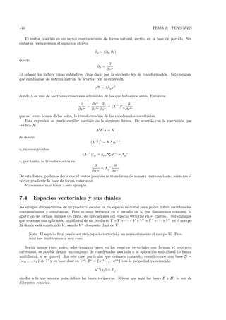 140                                                                                 TEMA 7. TENSORES

  El vector posici´n es un vector contravariante de forma natural, escrito en la base de partida. Sin
                  o
embargo consideremos el siguiente objeto:

                                                ∂µ = (∂0 , ∂1 )

donde:
                                                     ∂
                                                 ∂µ =
                                                   ∂xµ
El colocar los ´
               ındices como sub´
                               ındices viene dado por la siguiente ley de transformaci´n. Supongamos
                                                                                      o
que cambiamos de sistema inercial de acuerdo con la expresi´n:
                                                            o

                                                x µ = Λµν xν

donde Λ es una de las transformaciones admisibles de las que hablamos antes. Entonces:

                                       ∂     ∂xν ∂                ∂
                                         µ
                                           =          = (Λ−1)ν µ
                                      ∂x     ∂x µ ∂xν            ∂x ν
que es, como hemos dicho antes, la transformaci´n de las coordenadas covariantes.
                                               o
    Esta expresi´n se puede escribir tambi´n de la siguiente forma. De acuerdo con la restricci´n que
                o                         e                                                    o
veriﬁca Λ:
                                             Λt KΛ = K
de donde:
                                             (Λ−1 )t = KΛK −1
o, en coordenadas:
                                        (Λ−1 )ν µ = gµρ Λρ gρσ = Λµν
                                                         σ

y, por tanto, la transformaci´n es:
                             o
                                              ∂          ∂
                                                µ
                                                  = Λµν
                                            ∂x          ∂x ν
De esta forma, podemos decir que el vector posici´n se transforma de manera contravariante, mientras el
                                                  o
vector gradiente lo hace de forma covariante.
   Volveremos m´s tarde a este ejemplo.
                  a


7.4      Espacios vectoriales y sus duales
No siempre dispondremos de un producto escalar en un espacio vectorial para poder deﬁnir coordenadas
contravariantes y covariantes. Pero es muy frecuente en el estudio de lo que llamaremos tensores, la
aparici´n de formas lineales (es decir, de aplicaciones del espacio vectorial en el cuerpo). Supongamos
       o
que tenemos una aplicaci´n multilineal de un producto V × V × · · · × V × V ∗ × V ∗ × · · · × V ∗ en el cuerpo
                         o
IK donde est´ construido V , siendo V ∗ el espacio dual de V .
            a

      Nota. El espacio ﬁnal puede ser otro espacio vectorial y no necesariamente el cuerpo IK. Pero
      aqu´ nos limitaremos a este caso.
         ı

    Seg´n hemos visto antes, seleccionando bases en los espacios vectoriales que forman el producto
           u
cartesiano, es posible deﬁnir un conjunto de coordenadas asociada a la aplicaci´n multilineal (o forma
                                                                                             o
multilineal, si se quiere). En este caso particular que estamos tratando, consideremos una base B =
{u1 , . . . , un } de V y su base dual en V ∗ : B ∗ = {u∗1 , . . . , u∗n } con la propiedad ya conocida:

                                                u∗i (uj ) = δ ij

                                                 ıprocas. N´tese que aqu´ las bases B y B ∗ lo son de
similar a la que usamos para deﬁnir las bases rec´         o            ı
diferentes espacios.
 