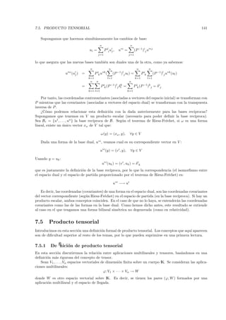 7.5. PRODUCTO TENSORIAL                                                                                               141

   Supongamos que hacemos simult´neamente los cambios de base:
                                a
                                            n                          n
                                  ui =           P ji uj ,    u∗i =          (P −1 )ij u ∗j
                                         j=1                          j=1

lo que asegura que las nuevas bases tambi´n son duales una de la otra, como ya sabemos:
                                         e
                                   n                 n                         n          n
                   u ∗i (uj ) =        P ik u∗k (         (P −1 )lj ul ) =         P ik         (P −1 )lj u∗k (ul )
                                  k=1               l=1                      k=1          l=1
                                   n  n                               n
                             =              P ik (P −1)lj δl =
                                                           k
                                                                           P ik (P −1)kj = δ ij
                                  k=1 l=1                            k=1

    Por tanto, las coordenadas contravariantes (asociadas a vectores del espacio inicial) se transforman con
P mientras que las covariantes (asociadas a vectores del espacio dual) se transforman con la transpuesta
inversa de P .
    ¿C´mo podemos relacionar esta deﬁnici´n con la dada anteriormente para las bases rec´
       o                                         o                                                   ıprocas?
Supongamos que tenemos en V un producto escalar (necesario para poder deﬁnir la base rec´             ıproca).
Sea Br = {u1 , . . . , un } la base rec´
                                       ıproca de B. Seg´n el teorema de Riesz-Fr´chet, si ω es una forma
                                                       u                          e
lineal, existe un unico vector xω de V tal que:
                  ´

                                            ω(y) = (xω , y),          ∀y ∈ V

   Dada una forma de la base dual, u∗i , veamos cual es su correspondiente vector en V :

                                            u∗i (y) = (v i , y),       ∀y ∈ V

Usando y = uk :
                                                u∗i (uk ) = (v i , uk ) = δ ik
que es justamente la deﬁnici´n de la base rec´
                              o               ıproca, por lo que la correspondencia (el isomorﬁsmo entre
el espacio dual y el espacio de partida proporcionado por el teorema de Riesz-Fr´chet) es:
                                                                                 e

                                                          u∗i −→ ui

    Es decir, las coordenadas (covariantes) de una forma en el espacio dual, son las coordenadas covariantes
del vector correspondiente (seg´n Riesz-Fr´chet) en el espacio de partida (en la base rec´
                                u           e                                              ıproca). Si hay un
producto escalar, ambos conceptos coinciden. En el caso de que no lo haya, se entender´n las coordenadas
                                                                                          a
covariantes como las de las formas en la base dual. Como hemos dicho antes, este resultado se extiende
al caso en el que tengamos una forma bilineal sim´trica no degenerada (como en relatividad).
                                                    e


7.5     Producto tensorial
Introducimos en esta secci´n una deﬁnici´n formal de producto tensorial. Los conceptos que aqu´ aparecen
                          o              o                                                    ı
son de diﬁcultad superior al resto de los temas, por lo que pueden suprimirse en una primera lectura.

7.5.1    Deﬁnici´n de producto tensorial
                o
En esta secci´n discutiremos la relaci´n entre aplicaciones multilineales y tensores, bas´ndonos en una
               o                           o                                                a
deﬁnici´n m´s rigurosa del concepto de tensor.
       o     a
   Sean V1 , . . . , Vn espacios vectoriales de dimensi´n ﬁnita sobre un cuerpo IK. Se consideran las aplica-
                                                         o
ciones multilineales:
                                              ϕ: V1 × · · · × Vn → W
donde W es otro espacio vectorial sobre IK. Es decir, se tienen los pares (ϕ, W ) formados por una
aplicaci´n multilineal y el espacio de llegada.
        o
 
