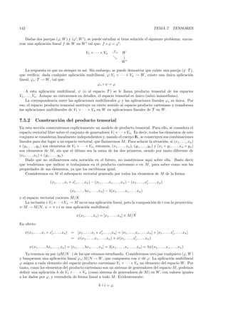 142                                                                                                                        TEMA 7. TENSORES

    Dadas dos parejas (ϕ, W ) y (ϕ , W ), se puede estudiar si tiene soluci´n el siguiente problema: encon-
                                                                           o
trar una aplicaci´n lineal f de W en W tal que: f ◦ ϕ = ϕ :
                 o
                                                                                    ϕ
                                                          V1 × · · · × Vn          −→       W
                                                                                            ↓
                                                                                            W

    La respuesta es que no siempre es as´ Sin embargo, se puede demostrar que existe una pareja (ψ, T ),
                                        ı.
que veriﬁca: dada cualquier aplicaci´n multilineal, ϕ: V1 × · · · × Vn → W , existe una unica aplicaci´n
                                     o                                                  ´             o
lineal, ϕ∗ : T → W , tal que:
                                               ϕ∗ ◦ ψ = ϕ
     A esta aplicaci´n multilineal, ψ (o al espacio T ) se le llama producto tensorial de los espacios
                        o
V1 , . . . , Vn . Aunque no entraremos en detalles, el espacio tensorial es unico (salvo isomorﬁsmo).
                                                                            ´
     La correspondencia entre las aplicaciones multilineales ϕ y las aplicaciones lineales ϕ∗ es unica. Por
                                                                                                   ´
eso, el espacio producto tensorial sustituye en cierto sentido al espacio producto cartesiano y transforma
las aplicaciones multilineales de V1 × · · · × Vn en W en aplicaciones lineales de T en W .

7.5.2       Construcci´n del producto tensorial
                      o
En esta secci´n construiremos expl´
                    o                      ıcitamente un modelo de producto tensorial. Para ello, se considera el
espacio vectorial libre sobre el conjunto de generadores V1 × · · ·× Vn . Es decir, todos los elementos de este
conjunto se consideran linealmente independientes y, usando el cuerpo IK, se construyen sus combinaciones
lineales para dar lugar a un espacio vectorial, que llamaremos M . Para aclarar la situaci´n, si (x1 , . . . , xn )
                                                                                                               o
e (y1 , . . . , yn ) son elementos de V1 × · · · × Vn , entonces, (x1 , . . . , xn ), (y1 , . . . , yn ) y (x1 + y1 , . . . , xn + yn )
son elementos de M , sin que el ultimo sea la suma de los dos primeros, siendo por tanto diferente de
                                         ´
(x1 , . . . , xn ) + (y1 , . . . , yn ).
    Dado que no utilizaremos esta notaci´n en el futuro, no insistiremos aqu´ sobre ella. Baste decir
                                                   o                                                  ı
que tendremos que indicar si trabajamos en el producto cartesiano o en M , para saber como son las
propiedades de sus elementos, ya que los escribimos igual.
    Consideremos en M el subespacio vectorial generado por todos los elementos de M de la forma:

                          (x1 , . . . , xi + xi , . . . , xn ) − (x1 , . . . , xi , . . . , xn ) − (x1 , . . . , xi , . . . , xn )

                                            (x1 , . . . , λxi , . . . , xn ) − λ(x1 , . . . , xi , . . . , xn )
y el espacio vectorial cociente M/N .
    La inclusi´n i: V1 ×· · ·×Vn → M no es una aplicaci´n lineal, pero la composici´n de i con la proyecci´n:
              o                                        o                           o                      o
π: M → M/N , ψ = π ◦ i es una aplicaci´n multilineal:
                                         o

                                                  ψ (x1 , . . . , xn ) = [x1 , . . . , xn ] ∈ M/N

En efecto:

    ψ (x1 , . . . , xi + xi , . . . , xn ) =       [x1 , . . . , xi + xi , . . . , xn ] = [x1 , . . . , xi , . . . , xn ] + [x1 , . . . , xi , . . . , xn ]
                                             =     ψ (x1 , . . . , xi , . . . , xn ) + ψ (x1 , . . . , xi , . . . , xn )

       ψ (x1 , . . . , λxi , . . . , xn ) = [x1 , . . . , λxi , . . . , xn ] = λ[x1 , . . . , xi , . . . , xn ] = λψ (x1 , . . . , xi , . . . , xn )
    Ya tenemos un par (ψ, M/N ) de los que estamos estudiando. Consideremos otro par cualquiera (ϕ, W )
y busquemos una aplicaci´n lineal ϕ∗ : M/N → W , que compuesta con ψ d´ ϕ. La aplicaci´n multilineal
                           o                                               e               o
ϕ asigna a cada elemento del espacio producto cartesiano V1 × · · · × Vn un elemento del espacio W . Por
tanto, como los elementos del producto cartesiano son un sistema de generadores del espacio M , podemos
deﬁnir una aplicaci´n h de V1 × · · · × Vn (como sistema de generadores de M ) en W , con valores iguales
                   o
a los dados por ϕ, y extenderla de forma lineal a todo M . Evidentemente:

                                                                      h ◦ i = ϕ.
 
