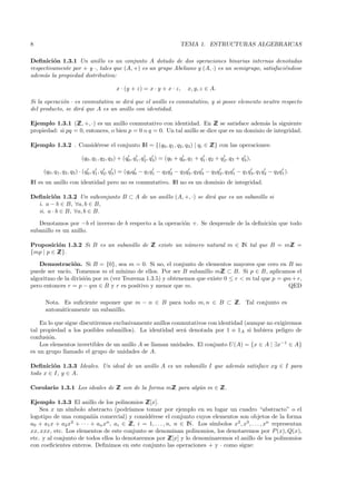 8                                                                         TEMA 1. ESTRUCTURAS ALGEBRAICAS

Deﬁnici´n 1.3.1 Un anillo es un conjunto A dotado de dos operaciones binarias internas denotadas
         o
respectivamente por + y ·, tales que (A, +) es un grupo Abeliano y (A, ·) es un semigrupo, satisfaci´ndose
                                                                                                    e
adem´s la propiedad distributiva:
     a

                                         x · (y + z) = x · y + x · z,        x, y, z ∈ A.

Si la operaci´n · es conmutativa se dir´ que el anillo es conmutativo, y si posee elemento neutro respecto
             o                         a
del producto, se dir´ que A es un anillo con identidad.
                    a

Ejemplo 1.3.1 (Z +, ·) es un anillo conmutativo con identidad. En Z se satisface adem´s la siguiente
                  Z,                                                      Z                  a
propiedad: si pq = 0, entonces, o bien p = 0 o q = 0. Un tal anillo se dice que es un dominio de integridad.

Ejemplo 1.3.2 . Consid´rese el conjunto IH = {(q0, q1 , q2 , q3 ) | qi ∈ Z con las operaciones:
                      e                                                  Z}

                        (q0 , q1 , q2 , q3 ) + (q0 , q1 , q2 , q3) = (q0 + q0 , q1 + q1 , q2 + q2 , q3 + q3 ),

     (q0 , q1, q2 , q3 ) · (q0 , q1 , q2, q3 ) = (q0 q0 − q1 q1 − q2 q2 − q3 q3 , q2 q3 − q3 q2, q3 q1 − q1 q3 , q1 q2 − q2 q1 ).
IH es un anillo con identidad pero no es conmutativo. IH no es un dominio de integridad.

Deﬁnici´n 1.3.2 Un subconjunto B ⊂ A de un anillo (A, +, ·) se dir´ que es un subanillo si
         o                                                        a
  i. a − b ∈ B, ∀a, b ∈ B,
  ii. a · b ∈ B, ∀a, b ∈ B.

   Denotamos por −b el inverso de b respecto a la operaci´n +. Se desprende de la deﬁnici´n que todo
                                                         o                               o
subanillo es un anillo.

Proposici´n 1.3.2 Si B es un subanillo de Z existe un n´mero natural m ∈ IN tal que B = mZ =
          o                               Z            u                                 Z
{mp | p ∈ Z
          Z}.

   Demostraci´n. Si B = {0}, sea m = 0. Si no, el conjunto de elementos mayores que cero en B no
                  o
puede ser vac´ Tomemos m el m´
              ıo.                  ınimo de ellos. Por ser B subanillo mZ ⊂ B. Si p ∈ B, aplicamos el
                                                                         Z
algoritmo de la divisi´n por m (ver Teorema 1.3.5) y obtenemos que existe 0 ≤ r < m tal que p = qm + r,
                      o
pero entonces r = p − qm ∈ B y r es positivo y menor que m.                                       QED

      Nota. Es suﬁciente suponer que m − n ∈ B para todo m, n ∈ B ⊂ Z Tal conjunto es
                                                                    Z.
      autom´ticamente un subanillo.
           a

    En lo que sigue discutiremos exclusivamente anillos conmutativos con identidad (aunque no exigiremos
tal propiedad a los posibles subanillos). La identidad ser´ denotada por 1 o 1A si hubiera peligro de
                                                            a
confusi´n.
       o
    Los elementos invertibles de un anillo A se llaman unidades. El conjunto U(A) = {x ∈ A | ∃x−1 ∈ A}
es un grupo llamado el grupo de unidades de A.

Deﬁnici´n 1.3.3 Ideales. Un ideal de un anillo A es un subanillo I que adem´s satisface xy ∈ I para
         o                                                                 a
todo x ∈ I, y ∈ A.

Corolario 1.3.1 Los ideales de Z son de la forma mZ para alg´n m ∈ Z
                               Z                  Z         u      Z.

Ejemplo 1.3.3 El anillo de los polinomios Z    Z[x].
    Sea x un s´ımbolo abstracto (podr´   ıamos tomar por ejemplo en su lugar un cuadro “abstracto” o el
logotipo de una compa˜´ comercial) y consid´rese el conjunto cuyos elementos son objetos de la forma
                          nıa                    e
a0 + a1 x + a2 x2 + · · · + an xn , ai ∈ Z i = 1, . . . , n, n ∈ IN. Los s´
                                         Z,                                ımbolos x2 , x3 , . . . , xn representan
xx, xxx, etc. Los elementos de este conjunto se denominan polinomios, los denotaremos por P (x), Q(x),
etc. y al conjunto de todos ellos lo denotaremos por Z     Z[x] y lo denominaremos el anillo de los polinomios
con coeﬁcientes enteros. Deﬁnimos en este conjunto las operaciones + y · como sigue:
 