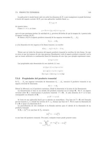 7.5. PRODUCTO TENSORIAL                                                                                      143

    La aplicaci´n h, siendo lineal, vale cero sobre los elementos de N , y por consiguiente se puede factorizar
               o
a trav´s del espacio cociente M/N , por una aplicaci´n, tambi´n lineal, ϕ∗ :
      e                                                  o        e

                                                         h = ϕ∗ ◦ π

de manera unica.
          ´
   Como ψ = π ◦ i, se tiene:
                                       ϕ = h ◦ i = (ϕ∗ ◦ π) ◦ i = ϕ∗ ◦ ψ
que es lo que quer´ıamos probar (la unicidad de ϕ∗ proviene del hecho de que la imagen de ψ         genera todo
el espacio cociente M/N ).
    Se llama a M/N el espacio producto tensorial de los espacios vectoriales V1 , . . . , Vn :

                                                     V1 ⊗ · · · ⊗ Vn

y a los elementos de este espacio se les llama tensores y se escribe:

                                         ψ (x1, . . . , xn ) = x1 ⊗ · · · ⊗ xn .

    N´tese que no todos los elementos del espacio producto tensorial se escriben de esta forma. Lo que
      o
es cierto es que los tensores de este tipo generan (linealmente) todo el espacio producto tensorial, con lo
que un tensor arbitrario es combinaci´n lineal de elementos de este tipo, por ejemplo expresiones como:
                                        o

                                                    x⊗y+z⊗v

   Las propiedades m´s elementales de este s´
                    a                       ımbolo (⊗) son:

                                          x ⊗ (y + z) = x ⊗ y + x ⊗ z

                                          (x + y) ⊗ z = x ⊗ z + y ⊗ z
                                       λ(x ⊗ y) = (λx) ⊗ y = x ⊗ (λy)

7.5.3     Propiedades del producto tensorial
Si V1 , . . . , Vn son espacios vectoriales de dimensiones d1 , . . . , dn , entonces el producto tensorial es un
espacio vectorial de dimensi´n: o
                                                  d1 × · · · × dn
N´tese la diferencia con el producto cartesiano, donde la dimensi´n es la suma de las dimensiones.
  o                                                              o
    La demostraci´n se basa en un estudio del producto tensorial con el cuerpo IK. Sea V un espacio
                  o
vectorial sobre IK y construyamos el producto tensorial: V ⊗ IK. A cada elemento de V se le hace
corresponder un elemento de IK:
                                             x ∈ V −→ x ⊗ 1
   Se trata de una aplicaci´n lineal que es adem´s un isomorﬁsmo. Una base de V ⊗ IK est´ formada
                            o                      a                                             a
por los tensores ui ⊗ 1 donde los vectores de V , ui , forman una base de V . Por lo tanto la dimensi´n de
                                                                                                     o
V ⊗ IK es igual a la dimensi´n de V .
                            o
   La generalizaci´n de este resultado es la f´rmula anterior para el c´lculo de la dimensi´n de un
                    o                            o                          a                     o
producto tensorial.
               (k)
   Si Bk = {ui } es una base de Vk , entonces:
                                                    (1)               (n)
                                                 {ui1 ⊗ · · · ⊗ uin }

es una base del producto tensorial. Por tanto, cualquier tensor puede ponerse como:
                                            d1 ,...,dn
                                                                    (1)            (n)
                                    t=                     ti1 ...in ui1 ⊗ · · · ⊗ uin
                                         i1 =1,...,in =1
 