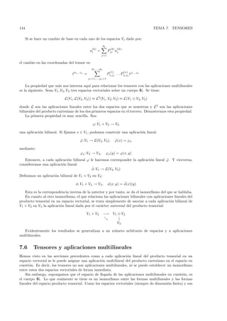 144                                                                                                     TEMA 7. TENSORES

      Si se hace un cambio de base en cada uno de los espacios Vi dado por:
                                                                  dk
                                                        (k)                (k)    (k)
                                                      ui      =         Pji uj
                                                                  j=1

el cambio en las coordenadas del tensor es:
                                                       d1 ,...,dn
                                      i1 ...in                            (1)           (n)
                                  t              =                      Pi1 j1 . . . Pin jn tj1 ...jn
                                                     j1 =1,...,jn =1

    La propiedad que m´s nos interesa aqu´ para relacionar los tensores con las aplicaciones multilineales
                         a                     ı
es la siguiente. Sean V1 , V2 , V3 tres espacios vectoriales sobre un cuerpo IK. Se tiene:

                             L(V1, L(V2 , V3 )) ≈ L2 (V1 , V2 ; V3 ) ≈ L(V1 ⊗ V2, V3 )

donde L son las aplicaciones lineales entre los dos espacios que se muestran y L2 son las aplicaciones
bilineales del producto cartesiano de los dos primeros espacios en el tercero. Demostremos esta propiedad.
    La primera propiedad es muy sencilla. Sea:

                                                        ϕ: V1 × V2 → V3

una aplicaci´n bilineal. Si ﬁjamos x ∈ V1 , podemos construir una aplicaci´n lineal:
            o                                                             o

                                           ϕ: V1 → L(V2 , V3 ),
                                           ˜                                     ϕ(x) = ϕx
                                                                                 ˜

mediante:
                                           ϕx : V2 → V3,               ϕx (y) = ϕ(x, y)
   Entonces, a cada aplicaci´n bilineal ϕ le hacemos corresponder la aplicaci´n lineal ϕ. Y viceversa,
                            o                                                o         ˜
consideremos una aplicaci´n lineal:
                         o
                                           ˜
                                           φ: V1 → L(V2 , V3 )
Deﬁnimos un aplicaci´n bilineal de V1 × V2 en V3 :
                    o

                                       φ: V1 × V2 → V3 ,                          ˜
                                                                        φ(x, y) = φ(x)(y)

   Esta es la correspondencia inversa de la anterior y por tanto, se da el isomorﬁsmo del que se hablaba.
   En cuanto al otro isomorﬁsmo, el que relaciona las aplicaciones bilineales con aplicaciones lineales del
producto tensorial en un espacio vectorial, se trata simplemente de asociar a cada aplicaci´n bilineal de
                                                                                            o
V1 × V2 en V3 la aplicaci´n lineal dada por el car´cter universal del producto tensorial:
                         o                        a

                                                 V1 × V2            −→       V1 ⊗ V2
                                                                                ↓
                                                                                V3

   Evidentemente los resultados se generalizan a un n´mero arbitrario de espacios y a aplicaciones
                                                     u
multilineales.


7.6       Tensores y aplicaciones multilineales
Hemos visto en las secciones precedentes como a cada aplicaci´n lineal del producto tensorial en un
                                                                  o
espacio vectorial se le puede asignar una aplicaci´n multilineal del producto cartesiano en el espacio en
                                                  o
cuesti´n. Es decir, los tensores no son aplicaciones multilineales, ni se puede establecer un isomorﬁsmo
      o
entre estos dos espacios vectoriales de forma inmediata.
    Sin embargo, supongamos que el espacio de llegada de las aplicaciones multilineales en cuesti´n, es
                                                                                                   o
el cuerpo IK. Lo que realmente se tiene es un isomorﬁsmo entre las formas multilineales y las formas
lineales del espacio producto tensorial. Como los espacios vectoriales (siempre de dimensi´n ﬁnita) y sus
                                                                                           o
 