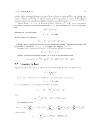7.7. CAMBIOS DE BASE                                                                                                                                          145

espacios duales son isomorfos (aunque no sea de forma can´nica) se puede establecer una relaci´n entre
                                                             o                                   o
tensores y formas multilineales. Si adem´s tenemos un producto escalar, el teorema de Riesz-Fr´chet
                                         a                                                          e
permite establecer este isomorﬁsmo de forma can´nica (lo que es tambi´n cierto aunque la forma bilineal
                                                 o                      e
que genera el producto escalar no sea deﬁnida positiva, aunque s´ no degenerada).
                                                                   ı
   Dado un tensor x1 ⊗ · · · ⊗ xn en el espacio producto tensorial V1 ⊗ · · · ⊗ Vn , y una forma bilineal
sim´trica no degenerada en cada uno de los espacios Vk , ϕk , con coordenadas en las bases Bk de Vk dadas
   e
por:
                                               (k)  (k)      (k)
                                          ϕk (ui , uj ) = gij
deﬁnimos una forma multilineal:
                                                              φ: V1 × · · · × Vn → IK
asociada a este tensor mediante:

                                                 φ(y1 , . . . , yn ) = ϕ1 (x1 , y1 ) · · · ϕ(xn , yn )

y podemos trabajar indistintamente con tensores o formas multilineales. Veamos la relaci´n entre las
                                                                                          o
coordenadas de φ y el tensor t = x1 ⊗ · · · ⊗ xn en unas bases dadas de V1 , . . . , Vn .
   Supongamos que elegimos como tensores t los de una base del espacio tensorial:
                                                                               (1)                     (n)
                                                           t(i1 ...in ) = ui1 ⊗ · · · ⊗ uin

   La forma bilineal correspondiente aplicada a n vectores de las bases anteriores es:
                                         (1)         (n)                 (1)        (1)                (n)     (n)          (1)         (n)
                         φ(i1 ...in ) (uj1 , . . . , ujn ) = ϕ1 (ui1 , uj1 ) · · · ϕ(uin , ujn ) = gi1 j1 . . . gin jn


7.7       Cambios de base
Supongamos que en cada uno de los espacios Vi hacemos un cambio de base como dijimos antes:
                                                                               dk
                                                                   (k)                    (k)   (k)
                                                                 ui      =           Pji uj
                                                                             j=1

   Veamos como cambian las formas multilineales y como cambian los tensores. Sea:

                                                             ϕ: V1 × · · · × Vn : → IK

una forma multilineal, y sea su expresi´n en la base de partida:
                                       o
                                                                          d1 ,...,dn
                                                                                                        (1)          (n)
                                               ϕ(x1, . . . , xn ) =                        ϕi1 ...in xi1 · · · xin
                                                                         i1 ,···,in =1

donde:
                                                    dk
                                                            (k) (k)                  (1)              (n)
                                           xk =            xik uik ,         ϕ(ui1 , . . . , uin ) = ϕi1 ...in
                                                   ik =1

   Bajo el cambio de base,
                          d1 ,...,dn                                      d1 ,...,dn                    d1                                dn
                                                   (1)        (n)                                                                 (1)                        (n)
 ϕ(x1 , . . . , xn ) =                   ϕi1 ...in xi1 · · · xin =                         ϕi1 ...in          (P (1))−11 xj1 · · ·
                                                                                                                     i1 j                      (P (n) )−1 n xjn
                                                                                                                                                       in j
                         i1 ,···,in =1                                   i1 ,···,in =1                 j1 =1                            jn =1

y, por lo tanto:
                                                    d1 ,...,dn
                                                                                                                           (n)
                                    ϕi1 ...in =                    ϕi1 ...in (P (1))−11 · · · (P (n) )−1in ϕj1 ...jn
                                                                                    j1 i              jn
                                                   i1 ,···,in =1
 