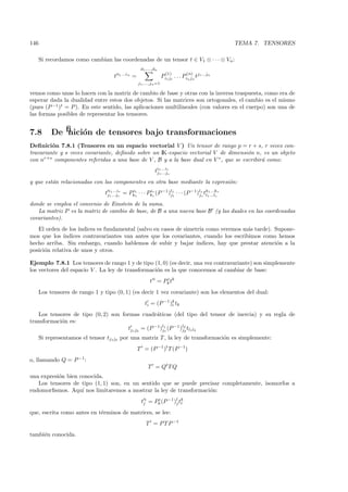 146                                                                                                 TEMA 7. TENSORES

      Si recordamos como cambian las coordenadas de un tensor t ∈ V1 ⊗ · · · ⊗ Vn :
                                                     d1 ,...,dn
                                                                      (1)         (n)
                                     t i1 ...in =                   Pi1 j1 . . . Pin jn tj1 ...jn
                                                    j1 ,...,jn =1

vemos como unas lo hacen con la matriz de cambio de base y otras con la inversa traspuesta, como era de
esperar dada la dualidad entre estos dos objetos. Si las matrices son ortogonales, el cambio es el mismo
(pues (P −1 )t = P ). En este sentido, las aplicaciones multilineales (con valores en el cuerpo) son una de
las formas posibles de representar los tensores.


7.8        Deﬁnici´n de tensores bajo transformaciones
                  o
Deﬁnici´n 7.8.1 (Tensores en un espacio vectorial V ) Un tensor de rango p = r + s, r veces con-
         o
travariante y s veces covariante, deﬁnido sobre un IK-espacio vectorial V de dimensi´n n, es un objeto
                                                                                      o
con nr+s componentes referidas a una base de V , B y a la base dual en V ∗ , que se escribir´ como:
                                                                                            a
                                                              ti1 ...ir
                                                               j1 ...js

y que est´n relacionadas con las componentes en otra base mediante la expresi´n:
         a                                                                   o
                                tji11...jsr = Pk1 · · · Pkr (P −1 )l1 · · · (P −1 )ls tk11...lsr
                                      ...i     i
                                                1
                                                         i
                                                          r        j1              js l
                                                                                           ...k


donde se emplea el convenio de Einstein de la suma.
   La matriz P es la matriz de cambio de base, de B a una nueva base B (y las duales en las coordenadas
covariantes).
   El orden de los ´ındices es fundamental (salvo en casos de simetr´ como veremos m´s tarde). Supone-
                                                                    ıa                 a
mos que los ´ ındices contravariantes van antes que los covariantes, cuando los escribimos como hemos
hecho arriba. Sin embargo, cuando hablemos de subir y bajar ´      ındices, hay que prestar atenci´n a la
                                                                                                  o
posici´n relativa de unos y otros.
      o

Ejemplo 7.8.1 Los tensores de rango 1 y de tipo (1, 0) (es decir, una vez contravariante) son simplemente
los vectores del espacio V . La ley de transformaci´n es la que conocemos al cambiar de base:
                                                   o
                                                           t i = Pk tk
                                                                  i


      Los tensores de rango 1 y tipo (0, 1) (es decir 1 vez covariante) son los elementos del dual:
                                                        ti = (P −1 )k tk
                                                                    i

   Los tensores de tipo (0, 2) son formas cuadr´ticas (del tipo del tensor de inercia) y su regla de
                                                  a
transformaci´n es:
            o
                                     tj1 j2 = (P −1)l1 (P −1 )l2 tl1 l2
                                                    j1        j2
      Si representamos el tensor tj1 j2 por una matriz T , la ley de transformaci´n es simplemente:
                                                                                 o
                                                    T = (P −1 )t T (P −1)
o, llamando Q = P −1:
                                                         T = Qt T Q
una expresi´n bien conocida.
           o
   Los tensores de tipo (1, 1) son, en un sentido que se puede precisar completamente, isomorfos a
endomorﬁsmos. Aqu´ nos limitaremos a mostrar la ley de transformaci´n:
                    ı                                              o
                                                     tji = Pk (P −1 )l tk
                                                            i
                                                                     j l

que, escrita como antes en t´rminos de matrices, se lee:
                            e
                                                        T = P T P −1
tambi´n conocida.
     e
 