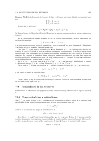7.9. PROPIEDADES DE LOS TENSORES                                                                          147

Ejemplo 7.8.2 En todo espacio de tensores de tipo (1, 1) existe un tensor deﬁnido en cualquier base
por:
                                          i1
                                        δi2 = 1 i1 = i2
                                          i1
                                        δi2 = 0 i1 = i2
   Veamos que es un tensor:

                                 δii1 = Pj1 (P −1)j2 δj2 = Pji1 (P −1 )j2 = δi2
                                   2
                                         i1
                                                  i
                                                    2 j1      1
                                                                       i
                                                                         1   i1


Se llama el tensor de Kronecker (delta de Kronecker) y aparece constantemente en las operaciones con
tensores.
   Sea Tsr el conjunto de tensores de rango p = r + s, r veces contravariante y s veces covariantes. Se
suele escribir tambi´n:
                    e
                                  Tsr = V ⊗ · · · ⊗ V ⊗ V ∗ ⊗ · · · ⊗ V ∗
y se llama a este conjunto el producto tensorial de r veces el espacio V y s veces el espacio V ∗ . El s´
                                                                                                        ımbolo
⊗ se llama producto tensorial, como ya hemos visto.
    Pues bien, Tsr es un espacio vectorial sobre IK de dimensi´n nr+s . Las combinaciones lineales de
                                                                       o
tensores de tipo (r, s) (donde la suma se entiende componente a componente y el producto por escalares
multiplicando cada componente por el escalar) son tambi´n tensores de este tipo (como es f´cil de de-
                                                               e                                    a
mostrar). En cuanto a la dimensi´n, basta considerar tensores que tienen en una base dada todas sus
                                      o
componentes igual a cero salvo una igual a 1. Hay evidentemente nr+s tensores de este tipo, son lineal-
mente independientes y generan todo el espacio Tsr .
    Sea B = {u1 , . . . , un } una base de V y B ∗ = {u∗1 , . . . , u∗n } su base dual. Obviamente, el escalar
1 ∈ IK es una base de T00 ≈ IK. La base B lo es de T01 ≈ V y B ∗ de T10 ≈ V ∗ .
    En un espacio Tsr la base, que contiene nr+s vectores (tensores de rango p = r + s), se designa por:

                                       ui1 ⊗ · · · uir ⊗ u∗j1 ⊗ · · · ⊗ u∗js

y por tanto, un tensor se escribir´ como:
                                  a

                                 t = ti1 ...ir ui1 ⊗ · · · uir ⊗ u∗j1 ⊗ · · · ⊗ u∗js
                                      j1 ...js

    De esta forma, la ley de transformaci´n se explica como un cambio de base simult´neo en cada una
                                         o                                          a
de las copias de los espacios V y V ∗ .


7.9       Propiedades de los tensores
Estudiaremos en esta secci´n tres propiedades de los tensores de rango arbitrario en un espacio vectorial
                          o
V.

7.9.1       Tensores sim´tricos y antisim´tricos
                        e                e
Sea ti1 ...ir
          un tensor de tipo (r, s), y consideremos el objeto que se deﬁne a partir de ´l mediante una
     j1 ...js                                                                         e
permutaci´n de los ´
         o         ındices contravariantes entre s´ (o de los covariantes entre s´
                                                  ı                              ı):
                                                            σ(i1 ...i )
                                               ti1 ...ir = tj1 ...js r
                                               ˆj ...j
                                                 1     s


donde σ es un elemento del grupo de permutaciones Sr .:

                                         σ(i1 . . . ir ) = (iσ(1) . . . iσ(r) )

                ˆ
    Este objeto t es tambi´n un tensor del mismo tipo que t, y en general distinto de t. La demostraci´n
                          e                                                                           o
consiste simplemente en comprobar sus propiedades de transformaci´n, aunque es bastante laboriosa de
                                                                       o
escribir. Ve´mosla en un caso sencillo, para tensores de tipo (2, 0), y en el caso no trivial, cuando
            a

                                              σ(1) = 2, σ(2) = 1
 