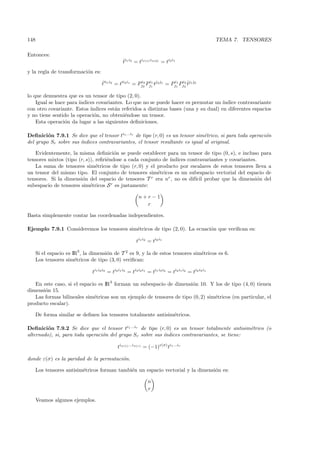 148                                                                                                    TEMA 7. TENSORES

Entonces:
                                                 ti1 i2 = tiσ(1) iσ(2) = ti2 i1
                                                 ˆ

y la regla de transformaci´n es:
                          o

                                    t i1 i2 = t i2 i1 = Pj2 Pj1 tj2 j1 = Pj1 Pji2 ˆj1 j2
                                    ˆ                    i2 i1            i1    2
                                                                                  t

lo que demuestra que es un tensor de tipo (2, 0).
    Igual se hace para ´
                       ındices covariantes. Lo que no se puede hacer es permutar un ´  ındice contravariante
con otro covariante. Estos ´ındices est´n referidos a distintas bases (una y su dual) en diferentes espacios
                                       a
y no tiene sentido la operaci´n, no obteni´ndose un tensor.
                              o            e
    Esta operaci´n da lugar a las siguientes deﬁniciones.
                 o

Deﬁnici´n 7.9.1 Se dice que el tensor ti1 ...ir de tipo (r, 0) es un tensor sim´trico, si para toda operaci´n
         o                                                                     e                           o
del grupo Sr sobre sus ´
                       ındices contravariantes, el tensor resultante es igual al original.

   Evidentemente, la misma deﬁnici´n se puede establecer para un tensor de tipo (0, s), e incluso para
                                       o
tensores mixtos (tipo (r, s)), reﬁri´ndose a cada conjunto de ´
                                    e                         ındices contravariantes y covariantes.
   La suma de tensores sim´tricos de tipo (r, 0) y el producto por escalares de estos tensores lleva a
                               e
un tensor del mismo tipo. El conjunto de tensores sim´tricos es un subespacio vectorial del espacio de
                                                         e
tensores. Si la dimensi´n del espacio de tensores T r era nr , no es dif´ probar que la dimensi´n del
                        o                                                ıcil                        o
subespacio de tensores sim´tricos S r es justamente:
                            e

                                                           n+r−1
                                                             r

Basta simplemente contar las coordenadas independientes.

Ejemplo 7.9.1 Consideremos los tensores sim´tricos de tipo (2, 0). La ecuaci´n que veriﬁcan es:
                                           e                                o

                                                         ti1 i2 = ti2 i1

      Si el espacio es IR3 , la dimensi´n de T 2 es 9, y la de estos tensores sim´tricos es 6.
                                       o                                         e
      Los tensores sim´tricos de tipo (3, 0) veriﬁcan:
                        e

                               ti1 i2 i3 = ti2 i1 i3 = ti3 i2 i1 = ti1 i3 i2 = ti3 i1 i2 = ti2 i3 i1

   En este caso, si el espacio es IR3 forman un subespacio de dimensi´n 10. Y los de tipo (4, 0) tienen
                                                                       o
dimensi´n 15.
       o
   Las formas bilineales sim´tricas son un ejemplo de tensores de tipo (0, 2) sim´tricos (en particular, el
                             e                                                   e
producto escalar).

      De forma similar se deﬁnen los tensores totalmente antisim´tricos.
                                                                e

Deﬁnici´n 7.9.2 Se dice que el tensor ti1 ...ir de tipo (r, 0) es un tensor totalmente antisim´trico (o
         o                                                                                    e
alternado), si, para toda operaci´n del grupo Sr sobre sus ´
                                 o                         ındices contravariantes, se tiene:

                                              tiσ(1) ...iσ(r) = (−1)ε(σ) ti1 ...ir

donde ε(σ) es la paridad de la permutaci´n.
                                        o

      Los tensores antisim´tricos forman tambi´n un espacio vectorial y la dimensi´n es:
                          e                   e                                   o

                                                                n
                                                                r

      Veamos algunos ejemplos.
 