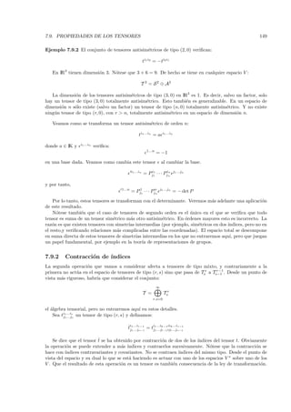 7.9. PROPIEDADES DE LOS TENSORES                                                                      149

Ejemplo 7.9.2 El conjunto de tensores antisim´tricos de tipo (2, 0) veriﬁcan:
                                             e

                                                          ti1 i2 = −ti2 i1

   En IR3 tienen dimensi´n 3. N´tese que 3 + 6 = 9. De hecho se tiene en cualquier espacio V :
                        o      o

                                                      T 2 = S 2 ⊕ A2

   La dimensi´n de los tensores antisim´tricos de tipo (3, 0) en IR3 es 1. Es decir, salvo un factor, solo
               o                           e
hay un tensor de tipo (3, 0) totalmente antisim´trico. Esto tambi´n es generalizable. En un espacio de
                                                 e                  e
dimensi´n n s´lo existe (salvo un factor) un tensor de tipo (n, 0) totalmente antisim´trico. Y no existe
        o     o                                                                        e
ning´ n tensor de tipo (r, 0), con r > n, totalmente antisim´trico en un espacio de dimensi´n n.
    u                                                       e                              o

   Veamos como se transforma un tensor antisim´trico de orden n:
                                              e

                                                     ti1 ...in = a       i1 ...in


                 i1 ...in
donde a ∈ IK y              veriﬁca:
                                                            1...n
                                                                    = −1
en una base dada. Veamos como cambia este tensor                        al cambiar la base.
                                               i1 ...in
                                                          = Pj1 · · · Pjin
                                                             i1          n          j1 ...jn


y por tanto,
                                       1...n
                                               = Pj1 · · · Pjn
                                                   1         n
                                                                        j1 ...jn
                                                                                   = − det P

    Por lo tanto, estos tensores se transforman con el determinante. Veremos m´s adelante una aplicaci´n
                                                                              a                        o
de este resultado.
    N´tese tambi´n que el caso de tensores de segundo orden es el unico en el que se veriﬁca que todo
      o           e                                                   ´
tensor es suma de un tensor sim´trico m´s otro antisim´trico. En ´rdenes mayores esto es incorrecto. La
                                  e        a             e         o
raz´n es que existen tensores con simetr´ intermedias (por ejemplo, sim´tricos en dos ´
    o                                     ıas                            e            ındices, pero no en
el resto,y veriﬁcando relaciones m´s complicadas entre las coordenadas). El espacio total se descompone
                                    a
en suma directa de estos tensores de simetr´ intermedias en los que no entraremos aqu´ pero que juegan
                                              ıas                                      ı,
un papel fundamental, por ejemplo en la teor´ de representaciones de grupos.
                                                  ıa


7.9.2    Contracci´n de ´
                  o     ındices
La segunda operaci´n que vamos a considerar afecta a tensores de tipo mixto, y contrariamente a la
                    o
                                                                                   r−1
primera no act´a en el espacio de tensores de tipo (r, s) sino que pasa de Tsr a Ts−1 . Desde un punto de
               u
vista m´s riguroso, habr´ que considerar el conjunto:
       a                ıa
                                                                    ∞
                                                          T =             Tsr
                                                                r,s=0


el ´lgebra tensorial, pero no entraremos aqu´ en estos detalles.
   a                                             ı
    Sea ti1 ...ir un tensor de tipo (r, s) y deﬁnamos:
         j1 ...js


                                           ˆi ...i        i ...i     iik ...ir−1
                                           tj1 ...jr−1 = tj1 ...jk−1ijl ...js−1
                                             1     s−1     1     l−1



    Se dice que el tensor ˆ se ha obtenido por contracci´n de dos de los ´
                          t                             o                ındices del tensor t. Obviamente
la operaci´n se puede extender a m´s ´
           o                         a ındices y contraerlos sucesivamente. N´tese que la contracci´n se
                                                                               o                    o
hace con ´ındices contravariantes y covariantes. No se contraen ´
                                                                ındices del mismo tipo. Desde el punto de
vista del espacio y su dual lo que se est´ haciendo es actuar con uno de los espacios V ∗ sobre uno de los
                                         a
V . Que el resultado de esta operaci´n es un tensor es tambi´n consecuencia de la ley de transformaci´n.
                                     o                       e                                         o
 