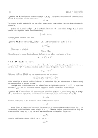150                                                                                      TEMA 7. TENSORES

Ejemplo 7.9.3 Consideremos un tensor de tipo (1, 1), ti . Contrayendo sus dos ´
                                                       j                      ındices, obtenemos otro
tensor, de tipo (0, 0) es decir, un escalar:
                                             tr t = ti
                                                     i

Se le llama la traza del tensor t. En particular, para el tensor de Kronecker, la traza es la dimensi´n del
                                                                                                     o
espacio V .
    Se dice que un tensor de tipo (1, 1) es de traza nula si tr t = 0. Todo tensor de tipo (1, 1) se puede
escribir de la siguiente forma (de manera unica):
                                           ´

                                                   ti = ai + (tr t)δj
                                                    j    j
                                                                    i


donde ai es un tensor de traza nula.
       j


Ejemplo 7.9.4 Sea el tensor Rλ de tipo (1, 3). Un tensor contra´ a partir de ´l es:
                             µνρ                               ıdo           e
                                                                 λ
                                                          rµν = Rλµν

      N´tese que, en principio:
       o
                                                      Rλµν = Rλ
                                                       λ
                                                              µλν

Sin embargo, si el tensor R es totalmente sim´trico en sus ´
                                             e             ındices covariantes, se tiene:

                                               Rλ = Rλ = Rλ
                                                λµν  µλν  µνλ


7.9.3       Producto tensorial
La tercera operaci´n con tensores a estudiar es el producto tensorial. Con ella, a partir de dos tensores
                    o
de tipos (r, s) y (r , s ) podemos construir un tercer tensor de tipo (r + r , s + s ). Sean:

                                                  a ∈ Tsr ,        b ∈ Tsr

Entonces, el objeto deﬁnido por sus componentes en una base como:
                                     i1 ...ir ir+1 ...i                      ir+1 ...i
                                    cj1 ...js js+1 ...jr+r = ai1 ...ir bjs+1 ...jr+r
                                                       s+s    j1 ...js           s+s


es un tensor que se llama el producto tensorial de los tensores a y b. La demostraci´n es otra vez la ley
                                                                                      o
de transformaci´n al cambiar de base.
                o
    Esta operaci´n permite establecer una aplicaci´n entre el producto tensorial Tsr ⊗ Tsr y el espacio de
                o                                   o
            r+r
tensores: Ts+s ; que esta aplicaci´n es lineal e inyectiva no ser´ desarrollado en detalle aqu´
                                  o                              a                            ı.

Ejemplo 7.9.5 Consideremos dos tensores sobre un espacio vectorial V , ai de tipo (1, 0) y bi de tipo
(0, 1). Construimos el producto tensorial de estos dos tensores, que es un tensor de tipo (1, 1):

                                                           ti = ai bj
                                                            j

Si ahora contraemos los dos ´
                            ındices del tensor t, obtenemos un escalar:

                                                           c = ai bi

   Seg´n la idea de contracci´n que hemos introducido, no es posible contraer dos tensores de tipo (1, 0).
       u                       o
Sin embargo, consideremos un tensor de tipo (0, 2), gij . Podemos hacer el producto tensorial de g por
dos tensores de tipo (1, 0), xi e y i , es decir por dos elementos del espacio V de partida:

                                                            gij xk y l

Si ahora contraemos el ´
                       ındice i con el k y el j con el l:

                                                            gij xi y j
 