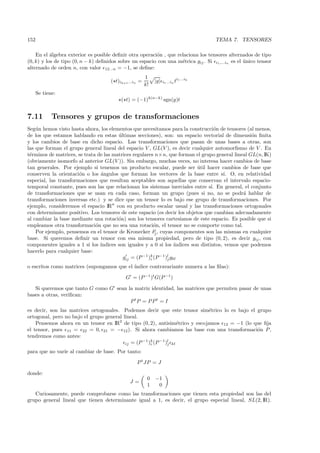 152                                                                                     TEMA 7. TENSORES

    En el ´lgebra exterior es posible deﬁnir otra operaci´n , que relaciona los tensores alternados de tipo
           a                                             o
(0, k) y los de tipo (0, n − k) deﬁnidos sobre un espacio con una m´trica gij . Si i1 ,...in es el unico tensor
                                                                    e                              ´
alternado de orden n, con valor 12...n = −1, se deﬁne:
                                                        1                    i1 ...ik
                                     ( t)ik+1 ...in =        |g|   i1 ...in t
                                                        k!
      Se tiene:
                                          ( t) = (−1)k(n−k) sgn(g)t


7.11         Tensores y grupos de transformaciones
Seg´n hemos visto hasta ahora, los elementos que necesitamos para la construcci´n de tensores (al menos,
    u                                                                                  o
de los que estamos hablando en estas ultimas secciones), son: un espacio vectorial de dimensi´n ﬁnita
                                        ´                                                            o
y los cambios de base en dicho espacio. Las transformaciones que pasan de unas bases a otras, son
las que forman el grupo general lineal del espacio V , GL(V ), es decir cualquier automorﬁsmo de V . En
t´rminos de matrices, se trata de las matrices regulares n×n, que forman el grupo general lineal GL(n, IK)
 e
(obviamente isomorfo al anterior GL(V )). Sin embargo, muchas veces, no interesa hacer cambios de base
tan generales. Por ejemplo si tenemos un producto escalar, puede ser util hacer cambios de base que
                                                                              ´
conserven la orientaci´n o los ´ngulos que forman los vectores de la base entre s´ O, en relatividad
                       o        a                                                          ı.
especial, las transformaciones que resultan aceptables son aquellas que conservan el intervalo espacio-
temporal constante, pues son las que relacionan los sistemas inerciales entre s´ En general, el conjunto
                                                                                     ı.
de transformaciones que se usan en cada caso, forman un grupo (pues si no, no se podr´ hablar de  a
transformaciones inversas etc.) y se dice que un tensor lo es bajo ese grupo de transformaciones. Por
ejemplo, consideremos el espacio IRn con su producto escalar usual y las transformaciones ortogonales
con determinante positivo. Los tensores de este espacio (es decir los objetos que cambian adecuadamente
al cambiar la base mediante una rotaci´n) son los tensores cartesianos de este espacio. Es posible que si
                                        o
empleamos otra transformaci´n que no sea una rotaci´n, el tensor no se comporte como tal.
                              o                          o
                                                          i
    Por ejemplo, pensemos en el tensor de Kronecker δj , cuyas componentes son las mismas en cualquier
base. Si queremos deﬁnir un tensor con esa misma propiedad, pero de tipo (0, 2), es decir gij , con
componentes iguales a 1 si los ´ındices son iguales y a 0 si los ´  ındices son distintos, vemos que podemos
hacerlo para cualquier base:
                                          gij = (P −1 )k (P −1 )l gkl
                                                       i        j

o escritos como matrices (supongamos que el ´
                                            ındice contravariante numera a las ﬁlas):

                                            G = (P −1 )t G(P −1 )

   Si queremos que tanto G como G sean la matriz identidad, las matrices que permiten pasar de unas
bases a otras, veriﬁcan:
                                        P tP = P P t = I
es decir, son las matrices ortogonales. Podemos decir que este tensor sim´trico lo es bajo el grupo
                                                                            e
ortogonal, pero no bajo el grupo general lineal.
    Pensemos ahora en un tensor en IR2 de tipo (0, 2), antisim´trico y escojamos 12 = −1 (lo que ﬁja
                                                                   e
el tensor, pues 11 = 22 = 0, 21 = − 12 ). Si ahora cambiamos las base con una transformaci´n P ,
                                                                                              o
tendremos como antes:
                                                  −1 k
                                          ij = (P   )i (P −1 )l kl
                                                              j

para que no var´ al cambiar de base. Por tanto:
               ıe

                                                  P t JP = J

donde:
                                                         0   −1
                                              J=
                                                         1    0
   Curiosamente, puede comprobarse como las transformaciones que tienen esta propiedad son las del
grupo general lineal que tienen determinante igual a 1, es decir, el grupo especial lineal, SL(2, IR).
 