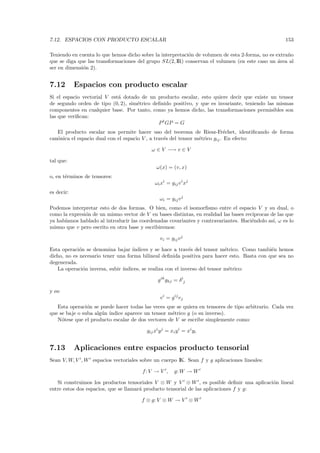7.12. ESPACIOS CON PRODUCTO ESCALAR                                                                  153

Teniendo en cuenta lo que hemos dicho sobre la interpretaci´n de volumen de esta 2-forma, no es extra˜ o
                                                           o                                         n
que se diga que las transformaciones del grupo SL(2, IR) conservan el volumen (en este caso un ´rea al
                                                                                                 a
ser en dimensi´n 2).
              o


7.12        Espacios con producto escalar
Si el espacio vectorial V est´ dotado de un producto escalar, esto quiere decir que existe un tensor
                             a
de segundo orden de tipo (0, 2), sim´trico deﬁnido positivo, y que es invariante, teniendo las mismas
                                    e
componentes en cualquier base. Por tanto, como ya hemos dicho, las transformaciones permisibles son
las que veriﬁcan:
                                             P t GP = G
   El producto escalar nos permite hacer uso del teorema de Riesz-Fr´chet, identiﬁcando de forma
                                                                              e
can´nica el espacio dual con el espacio V , a trav´s del tensor m´trico gij . En efecto:
   o                                              e              e

                                           ω ∈ V −→ v ∈ V

tal que:
                                              ω(x) = (v, x)
o, en t´rminos de tensores:
       e
                                             ωi xi = gij v i xj
es decir:
                                               ωi = gij v j
Podemos interpretar esto de dos formas. O bien, como el isomorﬁsmo entre el espacio V y su dual, o
como la expresi´n de un mismo vector de V en bases distintas, en realidad las bases rec´
               o                                                                       ıprocas de las que
ya hab´
      ıamos hablado al introducir las coordenadas covariantes y contravariantes. Haci´ndolo as´ ω es lo
                                                                                       e        ı,
mismo que v pero escrito en otra base y escribiremos:

                                               vi = gij v j

Esta operaci´n se denomina bajar ´
             o                     ındices y se hace a trav´s del tensor m´trico. Como tambi´n hemos
                                                             e               e               e
dicho, no es necesario tener una forma bilineal deﬁnida positiva para hacer esto. Basta con que sea no
degenerada.
   La operaci´n inversa, subir ´
               o               ındices, se realiza con el inverso del tensor m´trico:
                                                                               e

                                              gik gkj = δ ij

y es:
                                               vi = gij vj
   Esta operaci´n se puede hacer todas las veces que se quiera en tensores de tipo arbitrario. Cada vez
                o
que se baje o suba alg´n ´
                      u ındice aparece un tensor m´trico g (o su inverso).
                                                   e
   N´tese que el producto escalar de dos vectores de V se escribe simplemente como:
     o

                                         gij xi y j = xi yi = xi yi


7.13        Aplicaciones entre espacios producto tensorial
Sean V, W, V , W espacios vectoriales sobre un cuerpo IK. Sean f y g aplicaciones lineales:

                                       f: V → V ,      g: W → W

   Si construimos los productos tensoriales V ⊗ W y V ⊗ W , es posible deﬁnir una aplicaci´n lineal
                                                                                          o
entre estos dos espacios, que se llamar´ producto tensorial de las aplicaciones f y g:
                                       a

                                       f ⊗ g: V ⊗ W → V ⊗ W
 