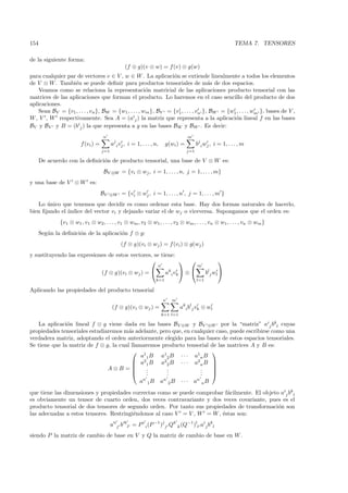 154                                                                                                            TEMA 7. TENSORES

de la siguiente forma:
                                                  (f ⊗ g)(v ⊗ w) = f (v) ⊗ g(w)
para cualquier par de vectores v ∈ V , w ∈ W . La aplicaci´n se extiende linealmente a todos los elementos
                                                                o
de V ⊗ W . Tambi´n se puede deﬁnir para productos tensoriales de m´s de dos espacios.
                  e                                                                a
    Veamos como se relaciona la representaci´n matricial de las aplicaciones producto tensorial con las
                                                      o
matrices de las aplicaciones que forman el producto. Lo haremos en el caso sencillo del producto de dos
aplicaciones.
    Sean BV = {v1 , . . . , vn }, BW = {w1 , . . . , wm }, BV = {v1 , . . . , vn }, BW = {w1 , . . . , wm }, bases de V ,
W , V , W respectivamente. Sea A = (aij ) la matriz que representa a la aplicaci´n lineal f en las bases
                                                                                            o
BV y BV y B = (bij ) la que representa a g en las bases BW y BW . Es decir:
                                    n                                                m
                        f (vi ) =         aj i vj , i = 1, . . . , n,    g(wi ) =          bj i wj , i = 1, . . . , m
                                    j=1                                              j=1

      De acuerdo con la deﬁnici´n de producto tensorial, una base de V ⊗ W es:
                               o
                                    BV ⊗W = {vi ⊗ wj , i = 1, . . . , n, j = 1, . . . , m}
y una base de V ⊗ W es:
                                    BV   ⊗W     = {vi ⊗ wj , i = 1, . . . , n , j = 1, . . . , m }
   Lo unico que tenemos que decidir es como ordenar esta base. Hay dos formas naturales de hacerlo,
       ´
bien ﬁjando el ´
               ındice del vector vi y dejando variar el de wj o viceversa. Supongamos que el orden es:
              {v1 ⊗ w1 , v1 ⊗ w2 , . . . , v1 ⊗ wm , v2 ⊗ w1 , . . . , v2 ⊗ wm , . . . , vn ⊗ w1 , . . . , vn ⊗ wm }
      Seg´n la deﬁnici´n de la aplicaci´n f ⊗ g:
         u            o                o
                                               (f ⊗ g)(vi ⊗ wj ) = f (vi ) ⊗ g(wj )
y sustituyendo las expresiones de estos vectores, se tiene:
                                                                                                   
                                                                    n                      m
                                    (f ⊗ g)(vi ⊗ wj ) =                 a ki v k  ⊗           blj wl 
                                                                   k=1                     l=1

Aplicando las propiedades del producto tensorial
                                                                        n   m
                                          (f ⊗ g)(vi ⊗ wj ) =                     aki blj vk ⊗ wl
                                                                        k=1 l=1

   La aplicaci´n lineal f ⊗ g viene dada en las bases BV ⊗W y BV ⊗W por la “matriz” aij bkl cuyas
               o
propiedades tensoriales estudiaremos m´s adelante, pero que, en cualquier caso, puede escribirse como una
                                        a
verdadera matriz, adoptando el orden anteriormente elegido para las bases de estos espacios tensoriales.
Se tiene que la matriz de f ⊗ g, la cual llamaremos producto tensorial de las matrices A y B es:
                                           1                           
                                             a 1 B a12 B · · · a1n B
                                           a21 B a22 B · · · a2n B 
                                                                       
                               A⊗B =           .
                                                .     .
                                                      .             .
                                                                    .   
                                               .     .             .   
                                              n     n             n
                                            a 1 B a 2 B · · · a nB
que tiene las dimensiones y propiedades correctas como se puede comprobar f´cilmente. El objeto aij bkl
                                                                           a
es obviamente un tensor de cuarto orden, dos veces contravariante y dos veces covariante, pues es el
producto tensorial de dos tensores de segundo orden. Por tanto sus propiedades de transformaci´n son
                                                                                               o
las adecuadas a estos tensores. Restringi´ndonos al caso V = V , W = W , ´stas son:
                                         e                               e
                                          a i j b k l = P i i (P −1 )j j Qk k (Q−1 )ll aij bkl
siendo P la matriz de cambio de base en V y Q la matriz de cambio de base en W .
 