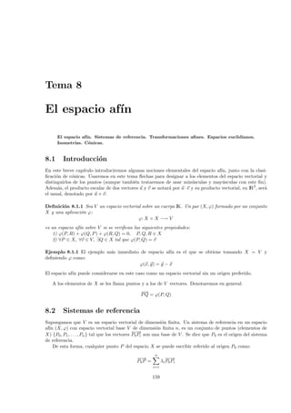 Tema 8

El espacio af´
             ın

      El espacio af´ Sistemas de referencia. Transformaciones aﬁnes. Espacios euclidianos.
                   ın.
      Isometr´
             ıas. C´nicas.
                    o


8.1      Introducci´n
                   o
En este breve cap´ ıtulo introduciremos algunas nociones elementales del espacio af´ junto con la clasi-
                                                                                    ın,
ﬁcaci´n de c´nicas. Usaremos en este tema ﬂechas para designar a los elementos del espacio vectorial y
      o      o
distinguirlos de los puntos (aunque tambi´n trataremos de usar min´sculas y may´sculas con este ﬁn).
                                           e                          u              u
Adem´s, el producto escalar de dos vectores u y v se notar´ por u · v y su producto vectorial, en IR3 , ser´
       a                                                  a                                                a
el usual, denotado por u × v.

Deﬁnici´n 8.1.1 Sea V un espacio vectorial sobre un cuerpo IK. Un par (X, ϕ) formado por un conjunto
       o
X y una aplicaci´n ϕ:
                o
                                         ϕ: X × X −→ V
es un espacio af´ sobre V si se veriﬁcan las siguientes propiedades:
                ın
    1) ϕ(P, R) + ϕ(Q, P ) + ϕ(R, Q) = 0, P, Q, R ∈ X
    2) ∀P ∈ X, ∀v ∈ V, ∃Q ∈ X tal que ϕ(P, Q) = v

Ejemplo 8.1.1 El ejemplo m´s inmediato de espacio af´ es el que se obtiene tomando X = V y
                          a                         ın
deﬁniendo ϕ como:
                                      ϕ(x, y) = y − x
El espacio af´ puede considerarse en este caso como un espacio vectorial sin un origen preferido.
             ın

   A los elementos de X se les llama puntos y a los de V vectores. Denotaremos en general:
                                                −→
                                                 −
                                                P Q = ϕ(P, Q)


8.2      Sistemas de referencia
Supongamos que V es un espacio vectorial de dimensi´n ﬁnita. Un sistema de referencia en un espacio
                                                              o
af´ (X, ϕ) con espacio vectorial base V de dimensi´n ﬁnita n, es un conjunto de puntos (elementos de
  ın                                                        o
                                                −→
                                                 −
X) {P0 , P1 , . . . , Pn } tal que los vectores P0 Pi son una base de V . Se dice que P0 es el origen del sistema
de referencia.
    De esta forma, cualquier punto P del espacio X se puede escribir referido al origen P0 como:
                                                        n
                                              −→
                                               −                −→
                                                                 −
                                              P0 P =         λi P0 Pi
                                                       i=1


                                                       159
 