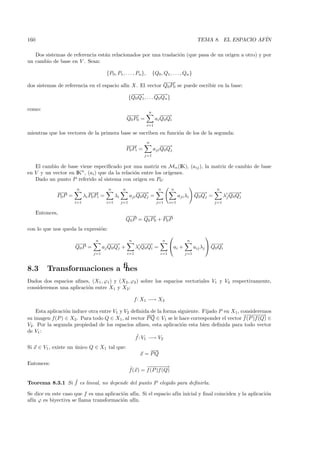 160                                                                                                 TEMA 8. EL ESPACIO AF´
                                                                                                                         IN

   Dos sistemas de referencia est´n relacionados por una traslaci´n (que pasa de un origen a otro) y por
                                 a                               o
un cambio de base en V . Sean:

                                          {P0, P1 , . . . , Pn },        {Q0 , Q1 , . . . , Qn }
                                                          − →
                                                          −−
dos sistemas de referencia en el espacio af´ X. El vector Q0P0 se puede escribir en la base:
                                           ın
                                                            −−
                                                             −→           −−
                                                                           −→
                                                           {Q0 Q1 , . . . Q0 Qn }

como:
                                                                     n
                                                         −−
                                                         −→                  −−
                                                                              −→
                                                         Q0 P0 =          ai Q0 Qi
                                                                    i=1

mientras que los vectores de la primera base se escriben en funci´n de los de la segunda:
                                                                 o
                                                                    n
                                                         −→
                                                          −                  − →
                                                                              −−
                                                         P0 Pi =         aji Q0 Qj
                                                                   j=1


   El cambio de base viene especiﬁcado por una matriz en Mn (IK), (aij ), la matriz de cambio de base
en V y un vector en IKn , (ai ) que da la relaci´n entre los or´
                                                o              ıgenes.
   Dado un punto P referido al sistema con origen en P0:
                       n                   n         n                      n       n                         n
              −→
               −                −→
                                 −                             −−
                                                                −→                               −−
                                                                                                  −→                 −−
                                                                                                                      −→
              P0 P =         λi P0 Pi =         λi         aji Q0 Qj =                    aji λi Q0 Qj =          λj Q0 Qj
                       i=1                i=1        j=1                   j=1      i=1                     j=1

      Entonces,
                                                         − → −−
                                                          −     − → −→   −
                                                         Q0 P = Q0 P0 + P0 P
con lo que nos queda la expresi´n:
                               o
                                                                                                       
                                  n                        n                    n            n
                       −→
                        −                 −−
                                           −→                     −−
                                                                   −→               ai +                   −−
                                                                                                             −→
                       Q0 P =          aj Q0 Qj +              λi Q0 Qi =                          aij λj  Q0 Qi
                                 j=1                     i=1                 i=1            j=1



8.3       Transformaciones aﬁnes
Dados dos espacios aﬁnes, (X1 , ϕ1 ) y (X2 , ϕ2 ) sobre los espacios vectoriales V1 y V2 respectivamente,
consideremos una aplicaci´n entre X1 y X2 :
                         o

                                                               f : X1 −→ X2

    Esta aplicaci´n induce otra entre V1 y V2 deﬁnida de la forma siguiente. Fijado P en X1, consideremos
                 o
                                                      −−
                                                       →                                       −− −
                                                                                                 − −− →
su imagen f(P ) ∈ X2 . Para todo Q ∈ X1 , al vector P Q ∈ V1 se le hace corresponder el vector f (P )f (Q) ∈
V2 . Por la segunda propiedad de los espacios aﬁnes, esta aplicaci´n esta bien deﬁnida para todo vector
                                                                    o
de V1 :
                                                ˜
                                                f : V1 −→ V2
Si x ∈ V1 , existe un unico Q ∈ X1 tal que:
                      ´
                                                                     −
                                                                     −→
                                                                 x = PQ
Entonces:
                                                           ˜      −− −
                                                                    − −− →
                                                           f(x) = f (P )f (Q)

                 ˜
Teorema 8.3.1 Si f es lineal, no depende del punto P elegido para deﬁnirla.

Se dice en este caso que f es una aplicaci´n af´ Si el espacio af´ inicial y ﬁnal coinciden y la aplicaci´n
                                          o    ın.               ın                                      o
af´ ϕ es biyectiva se llama transformaci´n af´
  ın                                      o    ın.
 