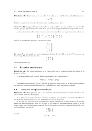 8.4. ESPACIOS EUCLIDIANOS                                                                            161

Deﬁnici´n 8.3.1 Una traslaci´n de vector x ∈ V transforma un punto P ∈ X en otro Q ∈ X tal que:
       o                    o
                                                      −→
                                                       −
                                                  x = PQ

Se tiene el siguiente teorema de estructura de las transformaciones aﬁnes

Teorema 8.3.2 Cualquier transformaci´n af´ se puede escribir como un producto de una transfor-
                                      o    ın
maci´n af´ que deja invariante un punto dado (que se puede elegir arbitrariamente) y una traslaci´n.
    o    ın                                                                                      o

   Las transformaciones aﬁnes tienen en sistemas de referencia aﬁnes una expresi´n matricial dada por:
                                                                                o

                                    A   a          In    a     A 0
                                              =
                                    0   1           0    1     0 1

cuando las coordenadas del punto P se escriben como:
                                                   
                                                 x1
                                               . 
                                               . 
                                               . 
                                               xn 
                                                 1

La matriz A es una matriz n × n de determinante distinto de cero. El vector a ∈ V representa una
traslaci´n y A la transformaci´n af´
        o                     o    ın:
                                            A 0
                                             0 1
que deja una punto ﬁjo.


8.4      Espacios euclidianos
Deﬁnici´n 8.4.1 Un espacio euclidiano es un espacio af´ con un espacio vectorial real dotado de un
        o                                             ın
producto escalar.

   El producto escalar en V permite deﬁnir una distancia entre los puntos de X:
                                                             −
                                                             −→
                                      P, Q ∈ X,    d(P, Q) = P Q

   Las bases ortonormales de V llevan a sistemas de referencia ortonormales en X. Las transformaciones
que pasan de unos a otros est´n formadas por traslaciones y transformaciones ortogonales.
                             a

8.4.1    Isometr´ en espacios euclidianos
                ıas
Deﬁnici´n 8.4.2 Una aplicaci´n af´ es una isometr´ si la aplicaci´n lineal asociada conserva el pro-
         o                       o    ın         ıa              o
ducto escalar (es decir, es ortogonal).

    No es dif´ probar que las isometr´ conservan la distancia, son biyectivas y en sistemas de referencia
             ıcil                    ıas
ortonormales vienen representadas por traslaciones y matrices ortogonales.
    Se dice que una isometr´ es un movimiento del espacio euclidiano si la parte ortogonal de la trans-
                           ıa
formaci´n tiene determinante igual a 1, es decir es una rotaci´n. La isometr´ es el producto de una
        o                                                     o                ıa
traslaci´n por una transformaci´n ortogonal. En un sistema de referencia ortonormal, la isometr´ viene
        o                       o                                                                ıa
determinada por una matriz:
                                                A a
                                                 0 1
donde:
                                            AAt = In ,   a∈V
 