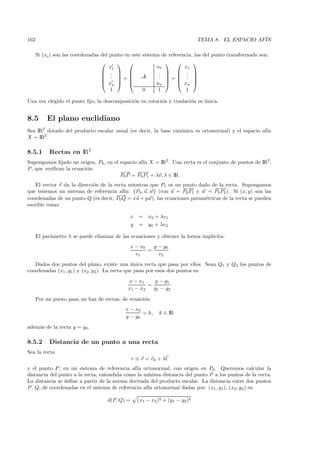162                                                                            TEMA 8. EL ESPACIO AF´
                                                                                                    IN

      Si (xi ) son las coordenadas del punto en este sistema de referencia, las del punto transformado son:
                                                                      
                                       x1                  a1          x1
                                    .                    .   . 
                                                            .   . 
                                    .             A      . = . 
                                    . =
                                    xn                  an   xn 
                                       1             0      1           1

Una vez elegido el punto ﬁjo, la descomposici´n en rotaci´n y traslaci´n es unica.
                                             o           o            o     ´


8.5        El plano euclidiano
Sea IR2 dotado del producto escalar usual (es decir, la base can´nica es ortonormal) y el espacio af´
                                                                o                                   ın
X = IR2 .

8.5.1       Rectas en IR2
Supongamos ﬁjado un origen, P0 , en el espacio af´ X = IR2 . Una recta es el conjunto de puntos de IR2 ,
                                                 ın
P , que veriﬁcan la ecuaci´n:
                          o
                                       −→ − −
                                        −      −→
                                       P0 P = P0 P1 + λv, λ ∈ IR
    El vector v da la direcci´n de la recta mientras que P1 es un punto dado de la recta. Supongamos
                             o
                                                                  −−
                                                                   −→          −−
                                                                                −→
que tenemos un sistema de referencia af´ {P0, u, w} (con u = P0 P1 y w = P0 P2 ). Si (x, y) son las
                                          ın:
                                       −→
                                        −
coordenadas de un punto Q (es decir, P0 Q = xu + y w), las ecuaciones param´tricas de la recta se pueden
                                                                           e
escribir como:

                                               x    =   x0 + λv1
                                               y    =   y0 + λv2

      El par´metro λ se puede eliminar de las ecuaciones y obtener la forma impl´
            a                                                                   ıcita:
                                                 x − x0   y − y0
                                                        =
                                                   v1       v2
   Dados dos puntos del plano, existe una unica recta que pasa por ellos. Sean Q1 y Q2 los puntos de
                                               ´
coordenadas (x1 , y1) y (x2 , y2 ). La recta que pasa por esos dos puntos es:
                                              x − x1    y − y1
                                                      =
                                              x1 − x2   y1 − y2

      Por un punto pasa un haz de rectas, de ecuaci´n:
                                                   o
                                             x − x0
                                                    = k,     k ∈ IR
                                             y − y0
adem´s de la recta y = y0 .
    a

8.5.2       Distancia de un punto a una recta
Sea la recta
                                                 r ≡ v = v0 + λt
y el punto P , en un sistema de referencia af´ ortonormal, con origen en P0. Queremos calcular la
                                               ın
distancia del punto a la recta, entendida como la m´ınima distancia del punto P a los puntos de la recta.
La distancia se deﬁne a partir de la norma derivada del producto escalar. La distancia entre dos puntos
P , Q, de coordenadas en el sistema de referencia af´ ortonormal dadas por: (x1 , y1), (x2, y2 ) es:
                                                    ın

                                     d(P, Q) =     (x1 − x2 )2 + (y1 − y2 )2
 