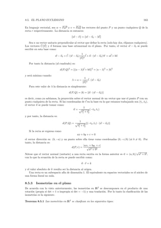 8.5. EL PLANO EUCLIDIANO                                                                                 163

                               −→
                                −          −→
                                            −
En lenguaje vectorial, sea w = P0P y v = P0 Q los vectores del punto P y un punto cualquiera Q de la
recta r respectivamente. La distancia es entonces:

                                          w − v = w − v0 − λt

    Sea n un vector unitario perpendicular al vector que deﬁne la recta (solo hay dos, elijamos cualquiera).
Los vectores t/ t|| y n forman una base ortonormal en el plano. Por tanto, el vector w − v0 se puede
escribir en esta base como:
                                                       1
                          w − v0 = t · (w − v0 )           t + n · (w − v0 )− = at + bn
                                                                            →
                                                                            n
                                                       t 2

   Por tanto la distancia (al cuadrado) es:

                                d(P, Q)2 = (a − λ)t + bn        2
                                                                    = |a − λ|2 + |b|2

y ser´ m´
     a ınima cuando:
                                                         1
                                         λ=a=                t · (w − v0 )
                                                         t 2
   Para este valor de λ la distancia es simplemente:

                                       d(P, Q) = |b| = n · (w − v0 )

es decir, como ya sab´
                     ıamos, la proyecci´n sobre el vector normal de un vector que une el punto P con un
                                        o
punto cualquiera de la recta. Si las coordenadas de t en la base en la que estamos trabajando son (t1 , t2 ),
el vector n se puede tomar como:
                                                   1
                                          n=             (−t2 , t1 )
                                                 t2 + t2
                                                  1    2

y por tanto, la distancia es:
                                                   1
                                  d(P, Q) =                 (−t2 , t1 ) · (w − v0 )
                                              t2
                                               1   + t2
                                                      2

   Si la recta se expresa como:
                                              ax + by + c = 0
el vector direcci´n es: (b, −a) y un punto sobre ella tiene como coordenadas (0, −c/b) (si b = 0). Por
                 o
tanto, la distancia es:
                                                   |ax1 + by1 + c|
                                        d(P, r) =     √
                                                        a2 + b2
                                                                                              √
N´tese que el vector normal (unitario) a una recta escrita en la forma anterior es n = (a, b)/ a2 + b2 ,
  o
con lo que la ecuaci´n de la recta se puede escribir como:
                     o

                                                       n·v =k

y el valor absoluto de k resulta ser la distancia al origen.
    Una recta es un subespacio af´ de dimensi´n 1. El equivalente en espacios vectoriales es el n´ cleo de
                                  ın             o                                               u
una forma lineal no nula.

8.5.3    Isometr´ en el plano
                ıas
De acuerdo con lo visto anteriormente, las isometr´ en IR2 se descomponen en el producto de una
                                                    ıas
rotaci´n (propia si det = 1 o impropia si det = −1) y una traslaci´n. Por lo tanto la clasiﬁcaci´n de las
      o                                                           o                             o
isometr´ es la siguiente.
        ıas

Teorema 8.5.1 Las isometr´ en IR2 se clasiﬁcan en los siguientes tipos:
                         ıas
 