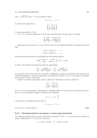 8.5. EL PLANO EUCLIDIANO                                                                              165
          √
con c =    a2 + b2 , tan α = −b/a se obtiene el tipo 1:

                                             u = u + c,       v =v

La matriz de la isometr´ es:
                       ıa                                     
                                                  1        0 c
                                                 0        1 0 
                                                  0        0 1
y no hay puntos ﬁjos (c = 0).
   Si a = b = 0, no hay traslaci´n y se tiene una rotaci´n
                                o                       o        propia con punto ﬁjo en el origen:
                                                                   
                                            cos θ − sen θ         0
                                          sen θ     cos θ        0 
                                                0        0        1

   Supongamos ahora que θ = 0 y (a, b) = (0, 0). En este caso podemos estudiar la existencia de puntos
ﬁjos:

                                         x cos θ − y sen θ + a     =   x
                                         x sen θ + y cos θ + b     =   y

El determinante de la matriz de coeﬁcientes de este sistema lineal es:
                                        cos θ − 1    − sen θ
                                det                                = 2(1 − cos θ)
                                          sen θ     cos θ − 1

es decir, si θ = 0 existe un unico punto ﬁjo, de coordenadas:
                             ´

                                    a    b sen θ              b   a sen θ
                                      −                ,        +
                                    2 2(1 − cos θ)            2 2(1 − cos θ)

que se puede tomar como centro de la rotaci´n, trasladando el origen de coordenadas. De esta forma la
                                             o
traslaci´n desaparece y tenemos nuevamente una isometr´ de tipo 2. Si θ = 0 se obtiene nuevamente
        o                                                 ıa
una traslaci´n. No hay puntos ﬁjos.
            o
    Cuando la rotaci´n es impropia, existe un sistema de referencia en el que la matriz es:
                    o
                                                         
                                               1    0 a
                                             0 −1 b 
                                               0    0 1

Si a = b = 0 no hay traslaci´n y obtenemos una reﬂexi´n respecto a una recta que es invariante (tipo 3).
                             o                         o
Si (a, b) = (0, 0), podemos eliminar b mediante una traslaci´n:
                                                            o
                                                                   b
                                              u = x,       v=y−
                                                                   2
y obtenemos una transformaci´n de tipo 4:
                            o

                                            u = u + a,       v = −v

si a = 0 (si a = 0 es de tipo 3).                                                                     QED


8.5.4      Transformaciones de puntos y rectas bajo isometr´
                                                           ıas
Las rotaciones propias giran los puntos del plano un ´ngulo θ. Si P = (x, y) es uno de esos puntos, su
                                                     a
punto transformado P = (x , y ) viene dado por:

                                x = x cos θ − y sen θ,      y = x sen θ + y cos θ
 