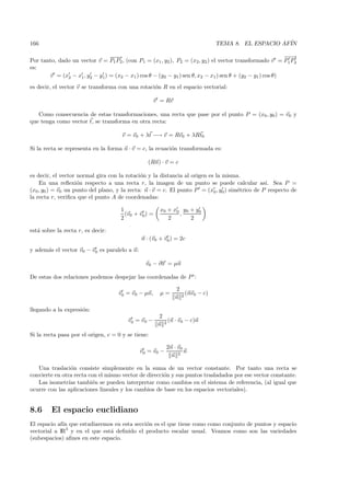 166                                                                          TEMA 8. EL ESPACIO AF´
                                                                                                  IN

                               −−
                                −→                                                                        −−
                                                                                                          −→
Por tanto, dado un vector v = P1 P2 , (con P1 = (x1 , y2 ), P2 = (x2, y2 ) el vector transformado v = P1 P2
es:
       v = (x2 − x1 , y2 − y1) = (x2 − x1 ) cos θ − (y2 − y1 ) sen θ, x2 − x1 ) sen θ + (y2 − y1 ) cos θ)
es decir, el vector v se transforma con una rotaci´n R en el espacio vectorial:
                                                  o

                                                    v = Rv

   Como consecuencia de estas transformaciones, una recta que pase por el punto P = (x0 , y0 ) = v0 y
que tenga como vector t, se transforma en otra recta:

                                      v = v0 + λt −→ v = Rv0 + λRt0

Si la recta se representa en la forma n · v = c, la ecuaci´n transformada es:
                                                          o

                                                 (Rn) · v = c

es decir, el vector normal gira con la rotaci´n y la distancia al origen es la misma.
                                              o
    En una reﬂexi´n respecto a una recta r, la imagen de un punto se puede calcular as´ Sea P =
                    o                                                                            ı.
(x0 , y0 ) = v0 un punto del plano, y la recta: n · v = c. El punto P = (x0 , y0 ) sim´trico de P respecto de
                                                                                      e
la recta r, veriﬁca que el punto A de coordenadas:

                                     1                x0 + x0 y 0 + y 0
                                       (v0 + v0 ) =          ,
                                     2                   2        2

est´ sobre la recta r, es decir:
   a
                                              n · (v0 + v0 ) = 2c
y adem´s el vector v0 − v0 es paralelo a n:
      a

                                                v0 − v0 = µn

De estas dos relaciones podemos despejar las coordenadas de P :

                                                             2
                                    v0 = v0 − µn,     µ=         (nv0 − c)
                                                             n 2

llegando a la expresi´n:
                     o
                                                      2
                                        v0 = v0 −         (n · v0 − c)n
                                                      n 2
Si la recta pasa por el origen, c = 0 y se tiene:

                                                          2n · v0
                                              v0 = v0 −           n
                                                            n 2

   Una traslaci´n consiste simplemente en la suma de un vector constante. Por tanto una recta se
                 o
convierte en otra recta con el mismo vector de direcci´n y sus puntos trasladados por ese vector constante.
                                                      o
   Las isometr´ tambi´n se pueden interpretar como cambios en el sistema de referencia, (al igual que
                ıas      e
ocurre con las aplicaciones lineales y los cambios de base en los espacios vectoriales).


8.6      El espacio euclidiano
El espacio af´ que estudiaremos en esta secci´n es el que tiene como como conjunto de puntos y espacio
             ın                              o
vectorial a IR3 y en el que est´ deﬁnido el producto escalar usual. Veamos como son las variedades
                               a
(subespacios) aﬁnes en este espacio.
 