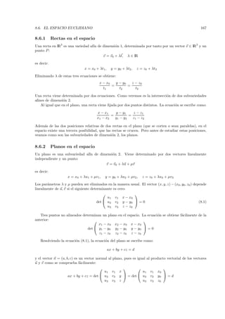 8.6. EL ESPACIO EUCLIDIANO                                                                               167

8.6.1       Rectas en el espacio
Una recta en IR3 es una variedad af´ de dimensi´n 1, determinada por tanto por un vector v ∈ IR3 y un
                                   ın          o
punto P :
                                        v = v0 + λt, λ ∈ IR
es decir:
                               x = x0 + λt1 ,     y = y0 + λt2 ,   z = z0 + λt3
Eliminando λ de estas tres ecuaciones se obtiene:
                                        x − x0   y − y0   z − z0
                                               =        =
                                          t1       t2       t3

Una recta viene determinada por dos ecuaciones. Como veremos es la intersecci´n de dos subvariedades
                                                                                 o
aﬁnes de dimensi´n 2.
                 o
   Al igual que en el plano, una recta viene ﬁjada por dos puntos distintos. La ecuaci´n se escribe como:
                                                                                      o

                                       x − x1    y − y1    z − z1
                                               =         =
                                       x1 − x2   y1 − y2   z1 − z2

Adem´s de las dos posiciones relativas de dos rectas en el plano (que se corten o sean paralelas), en el
      a
espacio existe una tercera posibilidad, que las rectas se crucen. Pero antes de estudiar estas posiciones,
veamos como son las subvariedades de dimensi´n 2, los planos.
                                                o


8.6.2       Planos en el espacio
Un plano es una subvariedad af´ de dimensi´n 2. Viene determinado por dos vectores linealmente
                              ın          o
independiente y un punto:
                                      v = v0 + λu + µv

es decir:
                    x = x0 + λu1 + µv1 ,    y = y0 + λu2 + µv2 ,      z = z0 + λu3 + µv3
Los par´metros λ y µ pueden ser eliminados en la manera usual. El vector (x, y, z) − (x0 , y0 , z0 ) depende
       a
linealmente de u, v si el siguiente determinante es cero:
                                                         
                                             u1 v1 x − x0
                                       det  u2 v2 y − y0  = 0                                         (8.1)
                                             u3 v3 z − z0

   Tres puntos no alineados determinan un plano en el espacio. La ecuaci´n se obtiene f´cilmente de la
                                                                        o              a
anterior:                                                      
                                     x1 − x0 x2 − x0 x − x0
                               det  y1 − y0 y2 − y0 y − y0  = 0
                                     z1 − z0 z2 − z0 z − z0

   Resolviendo la ecuaci´n (8.1), la ecuaci´n del plano se escribe como:
                        o                  o

                                                ax + by + cz = d

y el vector n = (a, b, c) es un vector normal al plano, pues es igual al producto vectorial de los vectores
u y v como se comprueba f´cilmente:
                             a
                                                                             
                                           u1 v1 x                 u1 v1 x0
                     ax + by + cz = det  u2 v2 y  = det  u2 v2 y0  = d
                                           u3 v3 z                 u3 v3 z0
 
