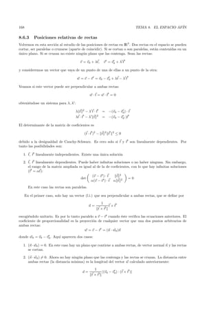 168                                                                                  TEMA 8. EL ESPACIO AF´
                                                                                                          IN

8.6.3      Posiciones relativas de rectas
Volvemos en esta secci´n al estudio de las posiciones de rectas en IR3 . Dos rectas en el espacio se pueden
                        o
cortar, ser paralelas o cruzarse (aparte de coincidir). Si se cortan o son paralelas, est´n contenidas en un
                                                                                         a
unico plano. Si se cruzan no existe ning´n plano que las contenga. Sean las rectas:
´                                         u

                                         v = v0 + λt,           v = v0 + λ t

y consideremos un vector que vaya de un punto de una de ellas a un punto de la otra:

                                       w = v − v = v0 − v0 + λt − λ t

Veamos si este vector puede ser perpendicular a ambas rectas:

                                                   w·t=w·t =0

obteni´ndose un sistema para λ, λ :
      e
                                            2
                                      λ t       −λt·t       =       −(v0 − v0) · t
                                                        2
                                      λt · t − λ t          =       −(v0 − v0·)t

El determinante de la matriz de coeﬁcientes es

                                                (t · t )2 − t   2
                                                                    t   2
                                                                            ≤0

debido a la desigualdad de Cauchy-Schwarz. Es cero solo si t y t son linealmente dependientes. Por
tanto las posibilidades son:

  1. t, t linealmente independientes. Existe una unica soluci´n
                                                 ´           o

  2. t, t linealmente dependientes. Puede haber inﬁnitas soluciones o no haber ninguna. Sin embargo,
     el rango de la matriz ampliada es igual al de la de coeﬁcientes, con lo que hay inﬁnitas soluciones
     (t = αt):
                                             (v − v ) · t   t 2
                                     det                           =0
                                            α(v − v ) · t α t 2
        En este caso las rectas son paralelas.

      En el primer caso, solo hay un vector (l.i.) que sea perpendicular a ambas rectas, que se deﬁne por

                                                          1
                                                  n=         t×t
                                                         t×t

escogi´ndolo unitario. Es por lo tanto paralelo a v − v cuando ´ste veriﬁca las ecuaciones anteriores. El
      e                                                         e
coeﬁciente de proporcionalidad es la proyecci´n de cualquier vector que una dos puntos arbitrarios de
                                               o
ambas rectas:
                                         w = v − v = (n · w0 )n
donde w0 = v0 − v0 . Aqu´ aparecen dos casos:
                        ı

  1. (n · w0 ) = 0. En este caso hay un plano que contiene a ambas rectas, de vector normal n y las rectas
     se cortan.

  2. (n · w0 ) = 0. Ahora no hay ning´n plano que las contenga y las rectas se cruzan. La distancia entre
                                     u
     ambas rectas (la distancia m´ınima) es la longitud del vector w calculado anteriormente:

                                                     1
                                            d=          |(v0 − v0 ) · (t × t )|
                                                    t×t
 
