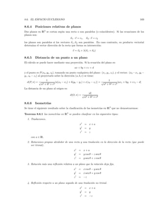 8.6. EL ESPACIO EUCLIDIANO                                                                                       169

8.6.4     Posiciones relativas de planos
Dos planos en IR3 se cortan seg´n una recta o son paralelos (o coincidentes). Si las ecuaciones de los
                               u
planos son:
                                      n1 · v = c1 , n2 · v = c2
los planos son paralelos si los vectores n1 , n2 son paralelos. En caso contrario, su producto vectorial
determina el vector direcci´n de la recta que forma su intersecci´n:
                           o                                     o
                                               v = v0 + λ(n1 × n2 )

8.6.5     Distancia de un punto a un plano
El c´lculo se puede hacer mediante una proyecci´n. Si la ecuaci´n del plano es:
    a                                          o               o
                                                 ax + by + cz = d
y el punto es P (x0 , y0 , z0 ), tomando un punto cualquiera del plano: (x1 , y1 , z1 ), y el vector: (x0 − x1 , y0 −
y1 , z0 − z1 ) al proyectarlo sobre la direcci´n (a, b, c) se tiene:
                                              o
                      1                                                        1
  d(P, π) = √                  |a(x0 − x1) + b(y0 − y1 ) + c(z0 − z1 )| = √             |ax1 + by1 + cz1 − d|
                a2   +b 2 + c2                                             a2 + b2 + c2

La distancia de un plano al origen es:
                                                           |d|
                                            d(O, π) = √
                                                       a2 + b2 + c2

8.6.6     Isometr´
                 ıas
Se tiene el siguiente resultado sobre la clasiﬁcaci´n de las isometr´ en IR3 que no demostraremos:
                                                   o                ıas

Teorema 8.6.1 las isometr´ en IR3 se pueden clasiﬁcar en los siguientes tipos:
                         ıas
   1. Traslaciones.
                                                      x    = x+a
                                                      y    = y
                                                      z    = z
      con a ∈ IR.
   2. Rotaciones propias alrededor de una recta y una traslaci´n en la direcci´n de la recta (que puede
                                                              o               o
      ser trivial).
                                                x    =    x+a
                                                y    =    y cos θ − z sen θ
                                                z    =    y sen θ + z cos θ

   3. Rotaci´n m´s una reﬂexi´n relativa a un plano que la rotaci´n deja ﬁjo.
            o   a            o                                   o
                                                x    =    x cos θ − y sen θ
                                                y    =    x sen θ + y cos θ
                                                z    =    −z

   4. Reﬂexi´n respecto a un plano seguido de una traslaci´n no trivial.
            o                                             o
                                                      x    = x+a
                                                      y    = y
                                                      z    = −z
 
