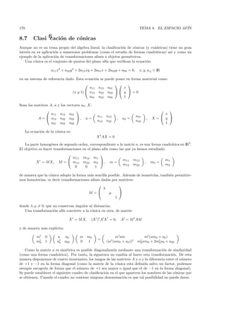 170                                                                               TEMA 8. EL ESPACIO AF´
                                                                                                       IN

8.7        Clasiﬁcaci´n de c´nicas
                     o      o
Aunque no es un tema propio del ´lgebra lineal, la clasiﬁcaci´n de c´nicas (y cu´dricas) tiene un gran
                                   a                         o       o          a
inter´s en su aplicaci´n a numerosos problemas (como el estudio de formas cuadr´ticas) as´ y como un
     e                o                                                          a         ı
ejemplo de la aplicaci´n de transformaciones aﬁnes a objetos geom´tricos.
                      o                                           e
    Una c´nica es el conjunto de puntos del plano af´ que veriﬁcan la ecuaci´n:
          o                                         ın                      o

                      a11 x2 + a22 y 2 + 2a12 xy + 2a01 x + 2a02y + a00 = 0,      x, y, aij ∈ IR

en un sistema de referencia dado. Esta ecuaci´n se puede poner en forma matricial como:
                                             o
                                                             
                                          a11 a12 a01        x
                                (x y 1)  a12 a22 a02   y  = 0
                                          a01 a02 a00        1

Sean las matrices A, a y los vectores a0 , X:
                                                                                                
                   a11 a12 a01                                                                 x
                                                   a11   a12                    a01
           A =  a12 a22 a02  , a =                             ,   a0 =              ,   X= y 
                                                   a12   a22                    a02
                   a01 a02 a00                                                                 1

      La ecuaci´n de la c´nica es:
               o         o
                                                   X t AX = 0

   La parte homog´nea de segundo orden, correspondiente a la matriz a, es una forma cuadr´tica en IR2 .
                   e                                                                     a
El objetivo es hacer transformaciones en el plano af´ como las que ya hemos estudiado:
                                                    ın
                                                
                                m11 m12 m1
                                                             m11 m12                  m1
          X = M X, M =  m12 m22 m2  , m =                               , m0 =
                                                             m12 m22                  m2
                                  0     0     1

de manera que la c´nica adopte la forma m´s sencilla posible. Adem´s de isometr´ tambi´n permitire-
                  o                       a                       a            ıas,   e
mos homotecias, es decir transformaciones aﬁnes dadas por matrices:
                                                           
                                                 λ
                                         M =        µ      
                                                         1

donde λ, µ = 0, que no conservan ´ngulos ni distancias.
                                 a
   Una transformaci´n af´ convierte a la c´nica en otra, de matriz:
                    o    ın               o

                                 X = M X,      (X )t A X = 0,        A = M t AM

y de manera m´s expl´
             a      ıcita:

            mt    0      a    a0        m    m0                 mt am                 mt (am0 + a0 )
                                                   =
            mt
             0    1      at
                          0   a00       0    1           (mt (am  0 + a0 ))
                                                                            t   mt am0
                                                                                 0        + 2mt a0 + a00
                                                                                              0

    Como la matriz a es sim´trica es posible diagonalizarla mediante una transformaci´n de similaridad
                             e                                                          o
(como una forma cuadr´tica). Por tanto, la signatura no cambia al hacer esta transformaci´n. De esta
                        a                                                                     o
manera disponemos de cuatro invariantes, los rangos de las matrices A y a y la diferencia entre el n´mero
                                                                                                    u
de +1 y −1 en la forma diagonal (como la matriz de la c´nica est´ deﬁnida salvo un factor, podemos
                                                            o        a
siempre escogerla de forma que el n´mero de +1 sea mayor o igual que el de −1 en la forma diagonal).
                                     u
Se puede establecer el siguiente cuadro de clasiﬁcaci´n en el que aparecen los nombres de las c´nicas que
                                                     o                                          o
se obtienen. Cuando el cuadro no contiene ninguna denominaci´n es que tal posibilidad no puede darse.
                                                                o
 