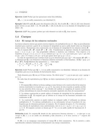 1.4. CUERPOS                                                                                                11

Ejercicio 1.3.6 Probar que las operaciones est´n bien deﬁnidas.
                                              a
   (Z n , +, ·) es un anillo conmutativo con identidad [1].
    Z

Ejemplo 1.3.4 El anillo Z 2 posee dos elementos {[0], [1]}. En el anillo Z 3 = {[0], [1], [2]} todo elemento
                           Z                                                   Z
posee inverso ya que [2][2] = [1]. El anillo Z 4 = {[0], [1], [2], [3]} no es un dominio de integridad ya que
                                             Z
[2][2] = [0].

Ejercicio 1.3.7 Sea p primo, probar que todo elemento no nulo en Z p tiene inverso.
                                                                 Z


1.4      Cuerpos
1.4.1     El cuerpo de los n´ meros racionales
                            u
Los unicos n´meros enteros que poseen inverso respecto a la multiplicaci´n son ±1. Hay un procedimiento
     ´        u                                                               o
standard para construir a partir de un dominio de integridad un nuevo anillo donde todos sus elementos
poseen inverso. Ilustraremos esta construcci´n con el dominio de integridad de los n´meros enteros Z
                                                   o                                       u               Z.
    Sea el conjunto Z × Z ∗ , donde Z ∗ = Z − {0}. Consideremos la siguiente relaci´n de equivalencia
                        Z     Z           Z       Z                                          o
(p, q) ∼ (r, s) ⇔ ps = qr. Las propiedades reﬂexiva y sim´trica son evidentes. Con respecto a la
                                                                      e
transitiva, si (p, q) ∼ (r, s), y (r, s) ∼ (t, u), entonces ps = qr, ru = st, y por tanto psu = qru = qst, esto
es (pu − qt)s = 0. Como s = 0, pu = qt lo que quiere decir que (p, q) ∼ (t, u).
    La clase de equivalencia que contiene al par (p, q) se denotar´ por p/q o pq −1 . El conjunto Z × Z ∗ / ∼
                                                                      a                             Z Z
se denotar´ por Q y sus elementos se llamaran n´meros racionales (o fraccionarios). As´ Q = {p/q : p ∈
           a                                            u                                      ı
Z q ∈ Z ∗ }. En Q deﬁnimos dos operaciones +, · como sigue:
 Z,      Z
       p r       ps + qr        p r      pr       p r
    i. + =                , ii. · =         , ∀ , ∈ Q.
       q   s         st         q s      qs       q s

Ejercicio 1.4.1 Probar que (Q, +, ·) es un anillo conmutativo con identidad. Adem´s es un dominio de
                                                                                 a
integridad, pero no es un dominio de factorizaci´n unica.
                                                o ´
   Todo elemento p/q ∈ Q con p = 0 tiene inverso. En efecto (p/q)−1 = q/p ya que p/q · q/p = pq/qp =
1/1 = 1.
   En cada clase de equivalencia p/q ∈ Q hay un unico representante p /q tal que que (p , q ) = 1.
                                                ´

      Notas.
      1. El conjunto Q se obtiene en forma an´loga a como hicimos en la construcci´n de los n´meros
                                             a                                    o          u
      enteros resolviendo la ecuaci´n qx = p, q = 0. Las ra´
                                   o                       ıces de esta ecuaci´n se pueden escribir
                                                                              o
      en una notaci´n obvia como pq −1 . Los detalles del an´lisis se completan de manera trivial.
                    o                                        a
      ¿C´mo obtendr´
         o            ıamos la suma de n´meros racionales siguiendo esta l´
                                         u                                 ınea de razonamiento?
      2. La misma construcci´n se puede aplicar al dominio de integridad de los polinomios con
                            o
      coeﬁcientes en Z El conjunto que se obtiene es el cuerpo de las funciones racionales con
                      Z.
      coeﬁcientes en Z
                     Z.
      3. La construcci´n anterior se puede realizar en cualquier anillo A utilizando un sistema
                        o
      multiplicativo S. Un sistema multiplicativo es un subconjunto tal que el producto de cua-
      lesquiera par de elementos pertenece al conjunto. En el conjunto de pares A × S se introduce
      una relaci´n de equivalencia como anteriormente, esto es (x, s) ∼ (y, t) ↔ xt = ys, x, y ∈ A,
                o
      s, t ∈ S. El conjunto cociente se denota por S −1 A y es un anillo (anillo de fracciones de A
      por S).

Deﬁnici´n 1.4.1 Un conjunto IK dotado de dos operaciones binarias internas +, · se dir´ que es un
        o                                                                               a
cuerpo si (IK, +, ·) es un anillo con identidad y todo elemento x = 0 tiene inverso x−1 respecto del
producto.
   Si (IK, ·) es un semigrupo conmutativo el cuerpo IK se dir´ conmutativo. En lo sucesivo y salvo
                                                              a
especiﬁcaci´n contraria trataremos exclusivamente con cuerpo conmutativos.
            o
 