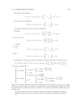 ´      ´
8.7. CLASIFICACION DE CONICAS                                                                                    173

  7. Dos rectas reales paralelas:
                                                                                
                                                              1
                        R = 2, r = 1 S = 0, s = 1 −→              0             ,     x2 − 1 = 0
                                                                       −1

  8. Dos rectas reales coincidentes:
                                                                                
                                                                  1
                           R = 1, r = 1 S = 1, s = 1 −→               0         ,      x2 = 0
                                                                             0

     Se llaman c´nicas con una recta de centros. Finalmente:
                o
  9. Par´bola:
        a                                                                
                                                       1           0    0
                        R = 3, r = 1 S = 1, s = 1 −→  0           0    1 ,           x2 + 2y = 0
                                                       0           1    0
 10. Una recta real:                                                      
                                                          0            0 1
                           R = 2, r = 0 S = 0, s = 0 −→  0            0 0 ,            x=0
                                                          1            0 0
     y adem´s:
           a
 11. Vac´
        ıo:                                                                      
                                                                   0
                           R = 1, r = 0 S = 1, s = 0 −→               0          ,     1=0
                                                                             1

 12. IR2 :                                                                       
                                                                   0
                           R = 0, r = 0 S = 0, s = 0 −→               0          ,     0=0
                                                                             0
   La clasiﬁcaci´n se puede hacer tambi´n en funci´n de invariantes asociados a las matrices A y a:
                o                      e          o

                                      ˜                                a11       a01                 a22   a02
      K = det A, J = det a, I = tr a, J = A11 + A22, A11 =                                A22 =
                                                                       a01       a00                 a02   a00
con lo que la clasiﬁcaci´n es:
                        o
                                        
                        
                                                                KI > 0 (i)
      
                                            J > 0 (E)
      
       K = 0 (CO)          J = 0 (CCU)                           KI < 0 (r)
      
                                         
      
                        
                                             J < 0 (H)
      
                        
      
      
      
                         J = 0 (P)
                          J = 0 (CCU)
                                           J > 0 (2Ric)
                         
                         
      
      
      
                         
                         
                                          J < 0 (2Rri)          
      
                                                                 ˜                         ˜
                                                                                              J > 0 (i)
       K = 0 (CD)
                                         
                                                                   J = 0 (2Rp)
      
                                          I = 0 (CRC)                                       ˜
                                                                                              J < 0 (r)
      
                         J =0
                                                                  ˜
      
                        
                                                                  J = 0 (2Rrc)
      
                        
                                         
                                          
                                            I = 0 (R)
donde CO son c´nicas ordinarias y CD c´nicas degeneradas. CCU son c´nicas con centro unico y CRC
                o                        o                              o                 ´
c´nicas con recta de centros. Es sencillo ver la equivalencia de ambas formas de clasiﬁcar las c´nicas.
 o                                                                                                o
Un estudio similar se podr´ hacer para las cu´dricas, los conjuntos correspondientes en IR 3 , pero no lo
                          ıa                  a
haremos aqu´ı.
     Las clasiﬁcaciones de c´nicas y cu´dricas adquieren una forma m´s simpliﬁcada cuando se
                             o           a                                 a
     considera el espacio proyectivo. Pero esta cuesti´n va m´s all´ de lo que estas notas pretenden
                                                      o      a     a
     ser.
 