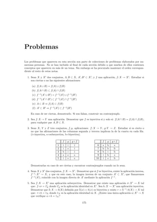 Problemas

Los problemas que aparecen en esta secci´n son parte de colecciones de problemas elaborados por nu-
                                        o
merosas personas. No se han incluido al ﬁnal de cada secci´n debido a que muchos de ellos contienen
                                                          o
conceptos que aparecen en m´s de un tema. Sin embargo se ha procurado mantener el orden correspon-
                              a
diente al resto de estas notas.

  1. Sean X y X dos conjuntos, A, B ⊂ X, A , B ⊂ X , y f una aplicaci´n, f : X → X . Estudiar si
                                                                     o
     son ciertas o no las siguientes aﬁrmaciones:

      (a) f (A ∪ B) = f (A) ∪ f (B)
      (b) f (A ∩ B) ⊂ f (A) ∩ f (B)
      (c) f −1(A ∪ B ) = f −1 (A ) ∪ f −1 (B )
      (d) f −1(A ∩ B ) ⊂ f −1 (A ) ∩ f −1 (B )
      (e) A ⊂ B ⇒ f (A) ⊂ f (B)
      (f) A ⊂ B ⇒ f −1 (A ) ⊂ f −1 (B )

     En caso de ser ciertas, demostrarlo. Si son falsas, construir un contraejemplo.

  2. Sea f : X → Y una aplicaci´n. Demostrar que f es inyectiva si y solo si: f (A ∩ B) = f (A) ∩ f(B),
                               o
     para cualquier par A, B ⊂ X.

  3. Sean X, Y y Z tres conjuntos, f, g, aplicaciones: f : X → Y , g: Y → Z. Estudiar si es cierto o
     no que las aﬁrmaciones de las columnas segunda y tercera implican la de la cuarta en cada ﬁla.
     (i=inyectiva, s=sobreyectiva, b=biyectiva).

                                 f    g   g◦f                       f   g   g◦f
                             1   i    i    i                   6    s   b    s
                             2   i    s    i                   7    b   b    b
                             3   b    i    i                   8    b   i    b
                             4   s    s    s                   9    i   b    s
                             5   i    s    s                  10    i   s    b

     Demostrarlas en caso de ser ciertas y encontrar contraejemplos cuando no lo sean.

  4. Sean X y X dos conjuntos, f : X → X . Demostrar que si f es biyectiva, existe la aplicaci´n inversa,
                                                                                              o
     f −1 : X → X, y que en este caso, la imagen inversa de un conjunto A ⊂ X , que llamaremos
     f −1 (A ), coincide con la imagen directa de A mediante la aplicaci´n f −1 .
                                                                        o

  5. Sea f : X → X una aplicaci´n sobreyectiva. Demostrar que existe una aplicaci´n σ: X → X tal
                                 o                                                    o
     que: f ◦ σ = 1X donde 1X es la aplicaci´n identidad en X . Sea h: X → X una aplicaci´n inyectiva.
                                            o                                               o
     Demostrar que ˆ X → h(X) deﬁnida por h(x) = h(x) es biyectiva y existe τ = ˆ −1 : h(X) → X tal
                    h:                          ˆ                                   h
     que: τ ◦ h = 1X donde 1X es la aplicaci´n identidad en X . ¿Existe una unica aplicaci´n α: X → X
                                            o                               ´             o
     que veriﬁque α ◦ h = 1X ?

                                                  175
 