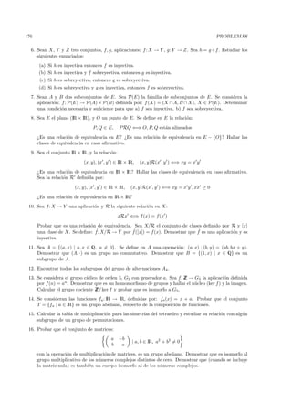 176                                                                                         PROBLEMAS

  6. Sean X, Y y Z tres conjuntos, f, g, aplicaciones: f : X → Y , g: Y → Z. Sea h = g ◦ f . Estudiar los
     siguientes enunciados:
      (a) Si h es inyectiva entonces f es inyectiva.
      (b) Si h es inyectiva y f sobreyectiva, entonces g es inyectiva.
       (c) Si h es sobreyectiva, entonces g es sobreyectiva.
      (d) Si h es sobreyectiva y g es inyectiva, entonces f es sobreyectiva.
  7. Sean A y B dos subconjuntos de E. Sea P(E) la familia de subconjuntos de E. Se considera la
     aplicaci´n: f : P(E) → P(A) × P(B) deﬁnida por: f (X) = (X ∩ A, B ∩ X), X ∈ P(E). Determinar
             o
     una condici´n necesaria y suﬁciente para que a) f sea inyectiva. b) f sea sobreyectiva.
                 o
  8. Sea E el plano (IR × IR), y O un punto de E. Se deﬁne en E la relaci´n:
                                                                         o
                                P, Q ∈ E,      P RQ ⇐⇒ O, P, Q est´n alineados
                                                                  a
      ¿Es una relaci´n de equivalencia en E? ¿Es una relaci´n de equivalencia en E − {O}? Hallar las
                     o                                     o
      clases de equivalencia en caso aﬁrmativo.
  9. Sea el conjunto IR × IR, y la relaci´n:
                                         o
                            (x, y), (x , y ) ∈ IR × IR,   (x, y)R(x , y ) ⇐⇒ xy = x y
      ¿Es una relaci´n de equivalencia en IR × IR? Hallar las clases de equivalencia en caso aﬁrmativo.
                     o
      Sea la relaci´n R deﬁnida por:
                   o
                       (x, y), (x , y ) ∈ IR × IR,   (x, y)R(x , y ) ⇐⇒ xy = x y , xx ≥ 0
      ¿Es una relaci´n de equivalencia en IR × IR?
                    o
 10. Sea f: X → Y una aplicaci´n y R la siguiente relaci´n en X :
                              o                         o
                                               xRx ⇐⇒ f (x) = f(x )
      Probar que es una relaci´n de equivalencia. Sea X/R el conjunto de clases deﬁnido por R y [x]
                              o
                                ˆ                 ˆ                            ˆ
      una clase de X. Se deﬁne: f : X/R → Y por f ([x]) = f (x). Demostrar que f es una aplicaci´n y es
                                                                                                o
      inyectiva.
 11. Sea A = {(a, x) | a, x ∈ Q, a = 0}. Se deﬁne en A una operaci´n: (a, x) · (b, y) = (ab, bx + y).
                                                                  o
     Demostrar que (A, ·) es un grupo no conmutativo. Demostrar que B = {(1, x) | x ∈ Q} es un
     subgrupo de A.
 12. Encontrar todos los subgrupos del grupo de alternaciones A4 .
 13. Se considera el grupo c´
                            ıclico de orden 5, G5 con generador a. Sea f : Z → G5 la aplicaci´n deﬁnida
                                                                           Z                 o
     por f (n) = an . Demostrar que es un homomorﬁsmo de grupos y hallar el n´cleo (ker f ) y la imagen.
                                                                               u
     Calcular el grupo cociente Z ker f y probar que es isomorfo a G5.
                                 Z/
 14. Se consideran las funciones fa : IR → IR, deﬁnidas por: fa (x) = x + a. Probar que el conjunto
     T = {fa | a ∈ IR} es un grupo abeliano, respecto de la composici´n de funciones.
                                                                     o
 15. Calcular la tabla de multiplicaci´n para las simetr´ del tetraedro y estudiar su relaci´n con alg´n
                                      o                 ıas                                 o         u
     subgrupo de un grupo de permutaciones.
 16. Probar que el conjunto de matrices:
                                          a    −b
                                                     | a, b ∈ IR, a2 + b2 = 0
                                          b     a
      con la operaci´n de multiplicaci´n de matrices, es un grupo abeliano. Demostrar que es isomorfo al
                    o                 o
      grupo multiplicativo de los n´meros complejos distintos de cero. Demostrar que (cuando se incluye
                                   u
      la matriz nula) es tambi´n un cuerpo isomorfo al de los n´meros complejos.
                              e                                 u
 
