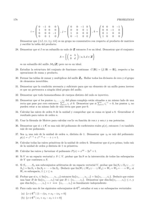 178                                                                                                      PROBLEMAS
                                                                                                      
                    0        −1    0    0          0          0    −1     0          0        0    0    −1
                   1         0    0    0        0          0     0     1        0        0   −1     0 
                i=
                   0
                                          , j =                           , k =                        
                              0    0   −1        1          0     0     0        0        1    0     0 
                    0         0    1    0          0         −1     0     0          1        0    0     0
      Demostrar que {±I, ±i, ±j, ±k} es un grupo no conmutativo con respecto al producto de matrices
      y escribir la tabla del producto.

 28. Demostrar que si I es un subanillo no nulo de Z entonces I es un ideal. Demostrar que el conjunto:
                                                   Z

                                                         a   b
                                              A=                   | a, b, d ∈ Z
                                                                               Z
                                                         0   d

      es un subanillo del anillo M2 (Z pero no es un ideal.
                                     Z)

 29. Estudiar la estructura del conjunto de funciones continuas: C(IR) = {f : IR → IR}, respecto a las
     operaciones de suma y producto.

 30. Formar las tablas de sumar y multiplicar del anillo Z 8 . Hallar todos los divisores de cero y el grupo
                                                         Z
     de elementos invertibles.
 31. Demostrar que la condici´n necesaria y suﬁciente para que un elemento de un anillo posea inverso
                              o
     es que no pertenezca a ning´n ideal propio del anillo.
                                u

 32. Demostrar que todo homomorﬁsmo de cuerpos distinto del nulo es inyectivo.

 33. Demostrar que si los puntos z1 , . . . , zn del plano complejo est´n situados a un mismo lado de una
                                                                       a
                                               n                              n    −1
     recta que pase por cero entonces:         i=1 zi = 0. Demostrar que si   i=1 zi  = 0, los puntos zi no
     pueden estar a un mismo lado de una recta que pase por 0.

 34. Calcular las ra´
                    ıces de orden 8 de la unidad y comprobar que su suma es igual a 0. Generalizar el
     resultado para ra´ıces de orden n.

 35. Usar la f´rmula de Moivre para calcular cos 5x en funci´n de cos x y sen x y sus potencias.
              o                                             o

 36. Demostrar que si z ∈ C es una ra´ del polinomio de coeﬁcientes reales p(x), entonces z es tambi´n
                                     ız                                                   ¯         e
     ra´ de ese polinomio.
       ız

 37. Sea z0 una ra´ de la unidad de orden n, distinta de 1. Demostrar que z0 es ra´ del polinomio:
                   ız                                                             ız
     p(z) = z n−1 + z n−2 + · · · + z + 1.

 38. Calcular todas las ra´ primitivas de la unidad de orden 6. Demostrar que si p es primo, toda ra´
                          ıces                                                                      ız
     de la unidad de orden p distinta de 1 es primitiva.
                    ıces y factorizar el polinomio P (x) = x10 − 2x5 + 1.
 39. Calcular las ra´

 40. Si V es un espacio vectorial y S ⊂ V , probar que lin S es la intersecci´n de todos los subespacios
                                                                             o
     de V que contienen a S.

 41. Si S1 , . . . , Sn son subconjuntos arbitrarios de un espacio vectorial V , probar que lin(S1 ∪ S2 ∪ . . . ∪
     Sn ) = lin S1 + lin S2 + · · · + lin Sn . Deducir que lin(W1 ∪ W2 ∪ · · · ∪ Wn ) = W1 + W2 + · · · + Wn , si
     Wi es subespacio, 1 ≤ i ≤ n.

 42. Probar que si vr ∈ lin{v1 , . . . , vr−1 } entonces lin{v1, . . . , vr−1 } = lin{v1 , . . . , vr }. Deducir que existe
     una base B de lin{v1 , . . . , vr } tal que B ⊂ {v1 , . . . , vr }. Demostrar que dim lin{v1 , . . . , vr } ≤ r, y
     que dim lin{v1 , . . . , vr } = r ⇐⇒ {v1 , . . . , vr } es linealmente independiente.

 43. Para cada uno de los siguientes subconjuntos de C3 , estudiar si son o no subespacios vectoriales:

      (a) {x ∈ C3 | (1 − i)x1 + x2 − ix3 = 0}
      (b) {x ∈ C3 | x1 + x2 − x3 + i = 0}
 