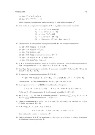 PROBLEMAS                                                                                                       179

      (c) {x ∈ C3 | x2 + x2 − x2 = 0}
                     1    2    3

     (d) {x ∈ C3 | ex1 +x2 −x3 − 1 = 0}

    Misma pregunta si consideramos los conjuntos c) y d) como subconjuntos de IR3 .

44. Decir cu´les de los siguientes subconjuntos de V = Mn (IK) son subespacios vectoriales:
            a

                                W1    =    {A ∈ V | A es invertible}
                                W2    =    {A ∈ V | r(A) = n − 1}
                                W3    =      A ∈ V | At = 2A
                                W4    =      A ∈ V | A2 − 2A = 0
                                W5    =    {(aij )1≤i,j≤n ∈ V | a11 − 2a1n + ann = 0} .

45. Estudiar cu´les de los siguientes subconjuntos de C(IR, IR) son subespacios vectoriales:
               a

     (a) {f ∈ C(IR, IR) | f (t) = 0, ∀t ∈ Z
                                          Z}
                                  √
     (b) {f ∈ C(IR, IR) | f (0) = 2f (1)}
      (c) {f ∈ C(IR, IR) | f (0) = 1}
     (d) {f ∈ C(IR, IR) | f es derivable dos veces, y f = 0}
      (e) {f ∈ C(IR, IR) | ∃m, n ∈ Z t.q. f (t) = mt + n}
                                   Z
      (f) {f ∈ C(IR, IR) | f 2 (0) + f 2 (1) = 0}

46. Si W es un subespacio vectorial propio de un espacio vectorial V , ¿cu´l es el subespacio vectorial
                                                                          a
    lin(V − W ) generado por V − W ? (Nota: V − W = {x ∈ V | x ∈ W }.)
                                                                   /

47. Sean W1 y W2 dos subespacios vectoriales de un espacio vectorial V . Probar que W1 ∩ W2 = {0}
    si dim V < dim W1 + dim W2 .

48. Se consideran los siguientes subconjuntos de C(IR, IR):

          P = {f ∈ C(IR, IR) | f (t) = f(−t), ∀t ∈ IR},        I = {f ∈ C(IR, IR) | f (t) = −f (−t), ∀t ∈ IR}

    Demostrar que I y P son subespacios de C(IR, IR), y que C(IR, IR) = P ⊕ I.

49. En el espacio vectorial V = F (IR, IR), se consideran los subconjuntos

              U = {f ∈ V | f (1) = f (−1) = 0},            W = {f ∈ V | ∃a, b ∈ IR t.q. f (x) = ax + b}.

    Probar que U y W son subespacios de V . ¿Se cumple la igualdad U ⊕ W = V ?
                                                                                        n
50. Sea B = {v1 , . . . vn } una base de un espacio vectorial V , y sea ui =            j=1   aij vj , 1 ≤ i ≤ r. Si
    A = (aij ) 1≤i≤r , probar que dim (lin{u1 , . . . ur }) = r(A).
                1≤j≤n


51. Dados los subespacios W1 = lin{(1, 2, −1, 0), (0, −i, 0, i)} y W2 = lin{(3, 1, 0, −1), (5, 6, −2, −2)} en
    C4 , hallar una base de W1 ∩ W2 .

52. Si W = lin{(1, 1, 1, 0, ), (0, 1, 1, 0), (1, 1, 0, 1)} y

                           v1 = (2, −1, 3, 0),     v2 = (1, 1, −1, −1),   v3 = (2, −1, −3, 2),

    decir cu´les de los vectores vi pertenecen a W .
            a

53. Dado el subespacio W de IR4 de ecuaciones x1 + 2x2 − x3 + x4 = 0, 2x1 + x3 − 3x4 = 0, encontrar
    un subespacio complementario de W .
 
