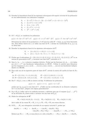 180                                                                                                        PROBLEMAS

 54. Estudiar la dependencia lineal de los siguientes subconjuntos del espacio vectorial de los polinomios
     en una indeterminada con coeﬁcientes complejos:

                      S1   =     {1 + it2 , 1 + 5i + (i − 5)t − (1 + 5i)t2 , i + (1 + i)t + (i − 1)t2 }
                      S2   =     {1, t, t2 , 1 + t, (1 + t)2 }
                      S3   =     {1, a − t, (a − t)2 }
                      S4   =     {1 + t2, t − i, t + i}
                      S5   =     {t2 − i, it2 + 1, it}.


 55. Si V = C4 [x], se consideran los polinomios

      p1 (x) = 3 − 2x + x2 + 4x3 + x4 ,      p2 (x) = 4 − x + x2 + 6x3 − 2x4 ,          p3 (x) = 7 − 8x + 3x2 + ax3 + bx4 .

      Determinar los valores de los par´metros a, b ∈ C para los cu´les W = lin{p1, p2 , p3 } tiene dimensi´n
                                       a                           a                                       o
      dos. Para dichos valores de a y b, hallar una base de W y calcular las coordenadas de p1 , p2 y p3
      en dicha base.
 56. Estudiar la dependencia lineal de los siguientes subconjuntos de C3 :

                            S1    =     {(1, i, 0), (1, 1 + i, 0), (1 − i, 1 + i, 3)}
                            S2    =     {(1, i, −1), (1 + 5i, −5 + i, −1 − 5i), (i, 1 + i, i − 1)}

 57. Probar que el subconjunto S = {(0, 1, 0), (1, 1, 0), (1, 2, 1), (−2, 1, 3), (5, 2, −3), (1, 0, 1)} ⊂ C3 es un
     sistema de generadores de C3 , y encontrar una base de C3 contenida en S.
 58. Sean λ1 , λ2 , . . . , λn n n´meros complejos distintos. Probar que las funciones {f1 , f2 , . . . , fn } dadas
                                  u
     por fi (z) = eλi z son linealmente independientes en C(C,C). Utilizar lo anterior para demostrar
     que los conjuntos {1, cos x, cos 2x, . . . , cos nx} y {sen x, sen 2x, . . . , sen nx} son linealmente indepen-
     dientes en C(IR, IR).
 59. Para cada uno de los siguientes pares de bases de C3 , calcular la matriz del cambio de base de B a
     B:
       (a) B = {(1, 1, 0), (−1, 1, 1), (0, 1, 2)},        B = {(2, 1, 1), (0, 0, 1), (−1, 1, 1)}
      (b) B = {(3, 2, 1), (0, −2, 5), (1, 1, 2)},         B = {(1, 1, 0), (−1, 2, 4), (2, −1, 1)}
 60. Sea V = C2 [x], y sea a ∈ IR un n´mero real ﬁjo. Si deﬁnimos los polinomios
                                      u

                                      p1(x) = 1,     p2 (x) = x + a,     p3 (x) = (x + a)2 ,

      probar que {p1 , p2 , p3 } es una base de V . ¿Cu´les son las coordenadas de un elemento cualquiera
                                                       a
      de V en esta base? ¿Sugiere esto alguna generalizaci´n?o
 61. Si p ∈ Cn [x], hallar cu´l es la condici´n necesaria y suﬁciente para que el conjunto {p, p , . . . , p(n) }
                             a               o
     de las derivadas de p hasta orden n inclusive sea una base de Cn [x].
 62. Dados los subespacios de IR4

                W1 = lin{(1, 0, 0, 0), (0, −1, 0, 1)},      W2 = lin{(0, 0, 1, 1)},       W3 = lin{(0, 1, 1, 0)},

      decir cu´les de las sumas Wi + Wj (i = j) y W1 + W2 + W3 son sumas directas.
              a
 63. Si W1 , . . . , Wn son subespacios vectoriales de un espacio vectorial V , probar que

          dim(W1 + · · · + Wn ) =         dim W1 + · · · + dim Wn − dim(W1 ∩ W2)
                                          − dim (W1 + W2 ) ∩ W3 − · · · − dim (W1 + · · · + Wn−1) ∩ Wn .

      Deducir que W1 + · · ·+ Wn es suma directa si y s´lo si dim(W1 + · · ·+ Wn ) = dim W1 + · · ·+ dim Wn .
                                                       o
 