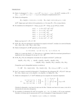 PROBLEMAS                                                                                                   181

64. Dado el subespacio U = {(x1 , . . . , xn ) ∈ Cn | x1 + x2 + · · · + xn = 0} de Cn , estudiar si W =
    {(x1 , . . . , xn ) ∈ Cn | x1 = x2 = · · · = xn } es un subespacio complementario de U .

65. Dados los subespacios

             W1 = lin{(0, 1, −1, 0, 1), (1, 1, −1, 1, 2)},   W2 = lin{(−1, 0, 5, 1, 0), (a, 1, 1, −1, b)}

    de C5 , d´
             ıgase para qu´ valores de los par´metros a y b la suma W1 + W2 es suma directa.
                          e                   a

66. Se consideran los subespacios U = lin{p1 , p2, p3 } y W = lin{q1 , q2 , q3} de C4 [x], siendo

                                      p1 (x) =     1 + 2x + 5x2 + 3x3 + 2x4
                                      p2 (x) =     3 + x + 5x2 − 6x3 + 6x4
                                      p3 (x) =     1 + x + 3x2 + 2x4
                                      q1 (x) =     2 + x + 4x2 − 3x3 + 4x4
                                      q2 (x) =     3 + x + 3x2 − 2x3 + 2x4
                                      q3 (x) =     9 + 2x + 3x2 − x3 − 2x4 .

    Hallar una base de U + W y U ∩ W .

67. Si W1 , W2 y W3 son subespacios vectoriales de un espacio vectorial V , estudiar si es cierta la f´rmula
                                                                                                      o
    (W1 + W2 ) ∩ W3 = (W1 ∩ W3 ) + (W2 ∩ W3 ).

68. Dado el subespacio V1 de IR4 generado por los vectores:

                         v1 = (1, 1, 0, m),   v2 = (3, −1, n, −1),     v3 = (−3, 5, m, −4)

    hallar m y n para que dim V1 = 2. Para estos m, n calculados, hallar las ecuaciones param´tricas e
                                                                                             e
    impl´ıcitas de otro subespacio V2 tal que V1 ⊕ V2 = IR4 .

69. Si W1 , W2 y W3 son subespacios vectoriales de un espacio vectorial V , probar que

          dim(W1 + W2 + W3 ) ≤          dim W1 + dim W2 + dim W3 − dim(W1 ∩ W2 )
                                            − dim(W1 ∩ W3 ) − dim(W2 ∩ W3 ) + dim(W1 ∩ W2 ∩ W3 ).

    Comprobar que la desigualdad anterior es estricta si

         V = IR3 ,   W1 = lin{(1, 0, 0)},     W2 = lin{(0, 1, 0)},    W3 = {(x, y, z) ∈ IR3 | x − y = 0}.

70. Sea V un espacio vectorial de dimensi´n 4. Consid´rense dos subespacios W1 y W2 de V tales que
                                         o           e
    W1 ∩ W2 = lin{v}, con v = 0 y dim W1 = 3 y dim W2 = 2. Hallar W1 + W2.

71. Dados los subespacios U y V de C5 deﬁnidos por los conjuntos de ecuaciones siguientes:
                                                                           
                                                     x1 = λ + µ + ν       
                                                                           
                                                                           
                                                                           
                    x1 + x2 + x3 + x5 = 0            x2 = −λ − ν          
             U:        4x2 + 3x3 − x4 = 0      , V : x3 = 2λ + µ + 2ν         , λ, µ, ν ∈ C.
                                                                          
                                                                           
                  4x1 + x3 + x4 + 4x5 = 0             x4 = 0               
                                                                           
                                                                           
                                                      x5 = µ

    Calcular la dimensi´n y una base de cada uno de ellos. Calcular una base de la suma y otra de la
                        o
    intersecci´n de estos dos subespacios.
              o

72. Se considera el subespacio W de C3 de ecuaci´n: ax1 − ix2 = 0, donde a ∈ C es una constante.
                                                  o
    Calcular a de forma que la intersecci´n de W con el subespacio S tenga dimensi´n 2, donde:
                                         o                                        o

                                 S = lin{(1, 0, −i), (1 − i, 0, 0), (−1 − 2i, 0, 3i)}
 