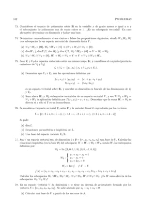 182                                                                                               PROBLEMAS

 73. Consid´rese el espacio de polinomios sobre IR en la variable x de grado menor o igual a n y
            e
     el subconjunto de polinomios una de cuyas ra´ıces es 1. ¿Es un subespacio vectorial? En caso
     aﬁrmativo determinar su dimensi´n y hallar una base.
                                     o

 74. Determinar razonadamente si son ciertas o falsas las proposiciones siguientes, siendo W1 , W2 , W3
     tres subespacios de un espacio vectorial de dimensi´n ﬁnita V .
                                                        o

      (a) W1 ∩ W3 = {0}, W2 ∩ W3 = {0} ⇒ (W1 + W2) ∩ W3 = {0}.
      (b) dim W1 ≥ dim V /2, dim W2 ≥ dim V/2, W1 ∩ W2 = {0} ⇒ V = W1 + W2 .
       (c) W1 ∩ W2 ∩ W3 = {0}, W1 + W2 + W3 = V ⇒ V = W1 ⊕ W2 ⊕ W3 .

 75. Sean V1 y V2 dos espacios vectoriales sobre un mismo cuerpo IK, y consid´rese el conjunto (producto
                                                                                e
     cartesiano de V1 y V2 )
                                   V1 × V2 = {(x1 , x2 ) | x1 ∈ V1 , x2 ∈ V2 }.

      (a) Demostrar que V1 × V2 , con las operaciones deﬁnidas por

                                       (x1 , x2 ) + (y1 , y2 ) =   (x1 + y1 , x2 + y2 )
                                                λ(x1, x2 ) =       (λx1, λx2 )

           es un espacio vectorial sobre IK, y calcular su dimensi´n en funci´n de las dimensiones de V1
                                                                  o          o
           y V2 .
      (b) Sean ahora W1 y W2 subespacios vectoriales de un espacio vectorial V , y sea T : W1 × W2 →
          W1 + W2 la aplicaci´n deﬁnida por T (x1, x2 ) = x1 + x2 . Demostrar que la suma W1 + W2 es
                                o
          directa si y s´lo si T es un isomorﬁsmo.
                        o

 76. Se considera el espacio vectorial V4 sobre C y la variedad lineal L engendrada por los vectores:

                   L = {(1, 2 + i, 3 − i, −i), (−1, 1 − i, −2 + i, 4 + i), (1, 5 + i, 4 − i, 4 − i)}

      Se pide:

      (a) dim L.
      (b) Ecuaciones param´tricas e impl´
                          e             ıcitas de L.
       (c) Una base del espacio cociente V4 /L.

 77. Sea V un espacio vectorial real de dimensi´n 5 y B = {v1 , v2 , v3 , v4 , v5 } una base de V . Calcular las
                                                o
     ecuaciones impl´
                    ıcitas (en la base B) del subespacio W = W1 + W2 + W3, siendo Wi los subespacios
     deﬁnidos por:
                                    W1 = lin{(1, 0, 0, 1, 0), (0, 0, −1, 0, 0)}
                                               
                                                x1 + x2 − x3 = 0
                                          W2 :    x2 − x5 = 0
                                               
                                                  x2 + 2x5 = 0
                                              W3 = ker f,     f: V → V

                    f (x) = (x4 + x5 , −x2 + x3 − x5, x2 − x3 , x3 − x5 , 2x2 − 3x3 + x4 + 4x5 )
      Calcular los subespacios W1 ∩ W2 , W2 ∩ W3 , W1 ∩ W3 , W1 ∩ W2 ∩ W3. ¿Es W suma directa de los
      subespacios W1, W2 , W3 ?

 78. En un espacio vectorial V de dimensi´n 4 se tiene un sistema de generadores formado por los
                                                   o
     vectores S = {u1 , u2 , u3 , u4 , u5 }. Se sabe adem´s que u1 − u2 + u3 = 0.
                                                         a

      (a) Calcular una base de V a partir de los vectores de S.
 