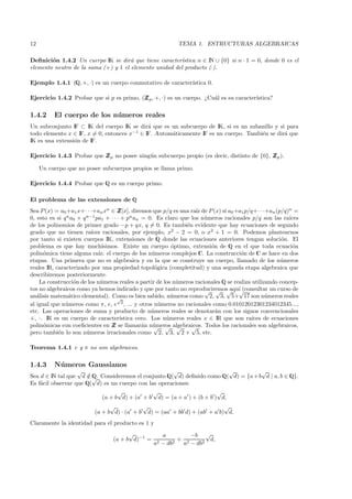 12                                                           TEMA 1. ESTRUCTURAS ALGEBRAICAS

Deﬁnici´n 1.4.2 Un cuerpo IK se dir´ que tiene caracter´
        o                             a                 ıstica n ∈ IN ∪ {0} si n · 1 = 0, donde 0 es el
elemento neutro de la suma (+) y 1 el elemento unidad del producto (·).

Ejemplo 1.4.1 (Q, +, ·) es un cuerpo conmutativo de caracter´
                                                            ıstica 0.

Ejercicio 1.4.2 Probar que si p es primo, (Z p , +, ·) es un cuerpo. ¿Cu´l es su caracter´
                                           Z                            a                ıstica?

1.4.2     El cuerpo de los n´meros reales
                            u
Un subconjunto IF ⊂ IK del cuerpo IK se dir´ que es un subcuerpo de IK, si es un subanillo y si para
                                             a
todo elemento x ∈ IF, x = 0, entonces x−1 ∈ IF. Autom´ticamente IF es un cuerpo. Tambi´n se dir´ que
                                                     a                                e        a
IK es una extensi´n de IF.
                 o

Ejercicio 1.4.3 Probar que Z p no posee ning´ n subcuerpo propio (es decir, distinto de {0}, Z p ).
                           Z                u                                                Z

     Un cuerpo que no posee subcuerpos propios se llama primo.

Ejercicio 1.4.4 Probar que Q es un cuerpo primo.

El problema de las extensiones de Q
Sea P (x) = a0 +a1 x+· · ·+an xn ∈ Z Z[x], diremos que p/q es una ra´ de P (x) si a0 +a1 p/q+· · ·+an (p/q)n =
                                                                    ız
               n a + q n−1 pa + · · · + pn a = 0. Es claro que los n´ meros racionales p/q son las ra´
0, esto es si q 0             1             n                          u                                   ıces
de los polinomios de primer grado −p + qx, q = 0. Es tambi´n evidente que hay ecuaciones de segundo
                                                                e
grado que no tienen ra´  ıces racionales, por ejemplo, x2 − 2 = 0, o x2 + 1 = 0. Podemos plantearnos
por tanto si existen cuerpos IK, extensiones de Q donde las ecuaciones anteriores tengan soluci´n. El   o
problema es que hay much´     ısimos. Existe un cuerpo ´ptimo, extensi´n de Q en el que toda ecuaci´n
                                                          o               o                                 o
polin´mica tiene alguna ra´ el cuerpo de los n´meros complejos C. La construcci´n de C se hace en dos
      o                     ız:                   u                                    o
etapas. Una primera que no es algebraica y en la que se construye un cuerpo, llamado de los n´meros     u
reales IR, caracterizado por una propiedad topol´gica (completitud) y una segunda etapa algebraica que
                                                    o
describiremos posteriormente.
    La construcci´n de los n´meros reales a partir de los n´meros racionales Q se realiza utilizando concep-
                  o          u                              u
tos no algebraicos como ya hemos indicado y que por tanto no reproduciremos aqu´ (consultar un curso de
                                                                       √ √ √ ı        √
an´lisis matem´tico elemental). Como es bien sabido, n´meros como 2, 3, 5+ 17 son n´meros reales
   a            a                   √
                                                          u                                       u
                                      2
al igual que n´meros como π, e, e , ... y otros n´meros no racionales como 0.01012012301234012345...,
               u                                      u
etc. Las operaciones de suma y producto de n´ meros reales se denotar´n con los signos convencionales
                                                  u                         a
+, ·. IR es un cuerpo de caracter´   ıstica cero. Los n´meros reales x ∈ IR que son ra´
                                                        u                                   ıces de ecuaciones
polin´micas con coeﬁcientes en Z se llamar´n n´meros algebraicos. Todos los racionales son algebraicos,
      o                           Z            a u √ √ √          √
pero tambi´n lo son n´meros irracionales como 2, 3, 2 + 5, etc.
            e          u

Teorema 1.4.1 e y π no son algebraicos.

1.4.3     N´meros Gaussianos
           u
                   √                                  √                 √           √
Sea d ∈ IN tal que d ∈ Q. Consideremos el conjunto Q( d) deﬁnido como Q( d) = {a + b d | a, b ∈ Q}.
                       /√
Es f´cil observar que Q( d) es un cuerpo con las operaciones:
    a
                                   √           √                        √
                             (a + b d) + (a + b d) = (a + a ) + (b + b ) d,
                                √           √                             √
                          (a + b d) · (a + b d) = (aa + bb d) + (ab + a b) d.
Claramente la identidad para el producto es 1 y
                                        √             a         −b √
                                  (a + b d)−1 =             + 2      d,
                                                   a2 − db2  a − db2
 