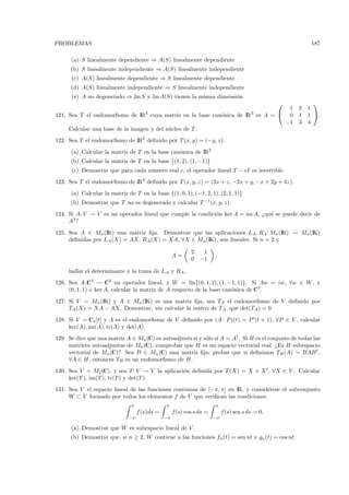 PROBLEMAS                                                                                                  187

      (a) S linealmente dependiente ⇒ A(S) linealmente dependiente
      (b) S linealmente independiente ⇒ A(S) linealmente independiente
      (c) A(S) linealmente dependiente ⇒ S linealmente dependiente
      (d) A(S) linealmente independiente ⇒ S linealmente independiente
      (e) A no degenerado ⇒ lin S y lin A(S) tienen la misma dimensi´n
                                                                    o
                                                                                                           
                                                                                 1                    2   1
121. Sea T el endomorﬁsmo de IR3 cuya matriz en la base can´nica de IR3 es A =  0
                                                           o                                          1   1 .
                                                                                −1                    3   4
     Calcular una base de la imagen y del n´cleo de T .
                                           u
122. Sea T el endomorﬁsmo de IR2 deﬁnido por T (x, y) = (−y, x).
      (a) Calcular la matriz de T en la base can´nica de IR2
                                                o
      (b) Calcular la matriz de T en la base {(1, 2), (1, −1)}
      (c) Demostrar que para cada n´mero real c, el operador lineal T − cI es invertible.
                                   u
123. Sea T el endomorﬁsmo de IR3 deﬁnido por T (x, y, z) = (3x + z, −2x + y, −x + 2y + 4z).
      (a) Calcular la matriz de T en la base {(1, 0, 1), (−1, 2, 1), (2, 1, 1)}
      (b) Demostrar que T no es degenerado y calcular T −1 (x, y, z).
124. Si A: V → V es un operador lineal que cumple la condici´n ker A = im A, ¿qu´ se puede decir de
                                                            o                   e
     A2 ?
125. Sea A ∈ Mn (IK) una matriz ﬁja. Demostrar que las aplicaciones LA , RA : Mn (IK) → Mn (IK)
     deﬁnidas por LA (X) = AX, RA (X) = XA, ∀X ∈ Mn (IK), son lineales. Si n = 2 y

                                                            2  1
                                                    A=                 ,
                                                            0 −1

     hallar el determinante y la traza de LA y RA .
126. Sea A:C3 → C3 un operador lineal, y W = lin{(0, 1, 2), (1, −1, 1)}. Si Aw = iw, ∀w ∈ W , y
     (0, 1, 1) ∈ ker A, calcular la matriz de A respecto de la base can´nica de C3 .
                                                                       o
127. Si V = Mn (IK) y A ∈ Mn (IK) es una matriz ﬁja, sea TA el endomorﬁsmo de V deﬁnido por
     TA (X) = XA − AX. Demostrar, sin calcular la matriz de TA , que det(TA ) = 0
128. Si V = Cn [t] y A es el endomorﬁsmo de V deﬁnido por (A · P )(t) = P (t + 1), ∀P ∈ V , calcular
     ker(A), im(A), tr(A) y det(A).
129. Se dice que una matriz A ∈ Mn (C) es autoadjunta si y s´lo si A = A† . Si H es el conjunto de todas las
                                                            o
     matrices autoadjuntas de Mn (C), comprobar que H es un espacio vectorial real. ¿Es H subespacio
     vectorial de Mn (C)? Sea B ∈ Mn (C) una matriz ﬁja; probar que si deﬁnimos TB (A) = BAB † ,
     ∀A ∈ H, entonces TB es un endomorﬁsmo de H.
130. Sea V = M2 (C), y sea T : V → V la aplicaci´n deﬁnida por T (X) = X + X t , ∀X ∈ V . Calcular
                                                o
     ker(T ), im(T ), tr(T ) y det(T ).
131. Sea V el espacio lineal de las funciones continuas de [−π, π] en IR, y consid´rese el subconjunto
                                                                                  e
     W ⊂ V formado por todos los elementos f de V que veriﬁcan las condiciones
                               π               π                       π
                                   f (s)ds =        f (s) cos s ds =        f (s) sen s ds = 0.
                              −π               −π                      −π

      (a) Demostrar que W es subespacio lineal de V .
      (b) Demostrar que, si n ≥ 2, W contiene a las funciones fn (t) = sen nt y gn (t) = cos nt.
 