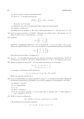 188                                                                                           PROBLEMAS

       (c) ¿Es W espacio vectorial de dimensi´n ﬁnita?
                                             o
      (d) Sea T : V → V la aplicaci´n dada por
                                   o
                                                           π
                                         (T f )(t) =           [1 + cos(t − s)]f(s)ds.
                                                       −π

           Demostrar que T es lineal.
       (e) Demostrar que im(T ) es de dimensi´n ﬁnita y hallar una base de im(T ).
                                             o
       (f) Calcular el n´cleo de T .
                        u
      (g) Hallar todos los escalares λ ∈ IR − {0} y todas las funciones f ∈ V − {0} tales que T · f = λf.
132. Sea V un espacio vectorial y f ∈ End(V ). Demostrar que si ker f ∩ im f = {0}, entonces, ∀x ∈ V
     existe un unico vector y ∈ ker f tal que x − y ∈ im f .
               ´
133. La matriz                                                         
                                                   1              2   1
                                               A= 0             −1   1 
                                                   1              1   2
      representa a la aplicaci´n lineal f : V → W en las bases BV = {e1 , e2 , e3 } y BW = {u1 , u2 , u3 }.
                              o
      ¿Existe un cambio de bases en V y W tal que transforme la representaci´n matricial A en la matriz
                                                                            o
                                                              
                                                    0    1 0
                                             A = 1      0 1 ?
                                                  −1 −1 0
      Determinar bases del n´cleo y la imagen de f .
                            u
134. Sea f : V → V una aplicaci´n lineal entre dos espacios vectoriales de dimensi´n ﬁnita. Sea W un
                               o                                                  o
     subespacio de V tal que V = W ⊕ ker f . Demostrar que si u, v ∈ W y u = v entonces f (u) = f(v).
135. Deﬁnir una aplicaci´n lineal f :C5 → C3 cuyo n´cleo est´ dado por las ecuaciones:
                        o                          u        a

                                          x1 + x2 − x3 − x4 + x5          =    0
                                               x2 + x3 + x4 − x5          =    0

      y su imagen es el subespacio de C3 deﬁnido por

                                  y1 = µ + λ, y2 = µ − λ, y3 = 2µ − 3λ, λ, µ ∈ C

      Hallar una expresi´n matricial de f.
                        o
136. Si f es un endomorﬁsmo del espacio vectorial V tal que f 2 = 0, estudiar la veracidad o falsedad de
     las siguientes proposiciones, prob´ndolas si son ciertas o hallando un contraejemplo si son falsas.
                                       a
      (a) dim ker f = dim im f .
      (b) f es diagonalizable.
       (c) f = 0.
      (d) dim V ≤ 2 dim ker f .
       (e) Si A es la matriz asociada a f en una cierta base, la ecuaci´n AX = b tiene soluci´n si
                                                                       o                     o
           r(A) = dim ker f y A · b = 0.
137. En IR5 se tienen los subespacios:

                             W1 = lin{(0, 1, 1, 1, 0), (0, −1, 0, 1, 0), (0, −2, −1, 0, 0)}

      y W2 deﬁnido por las ecuaciones impl´
                                          ıcitas:

                                       x1 − x3 = 0,        x1 + x2 − x3 + x4 = 0
 