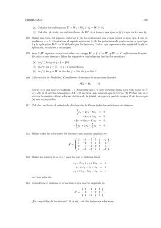 PROBLEMAS                                                                                          189

      (a) Calcular los subespacios V1 = W1 + W2 y V2 = W1 ∩ W2
      (b) Calcular, si existe, un endomorﬁsmo de IR5 cuya imagen sea igual a V1 y cuyo n´cleo sea V2 .
                                                                                        u

138. Hallar una base del espacio vectorial V de los polinomios con grado menor o igual que 4 que se
     anulan en x = 1. Consid´rese el espacio vectorial W de los polinomios de grado menor o igual que
                              e
     3 y la aplicaci´n D: V → W deﬁnida por la derivada. Hallar una representaci´n matricial de dicha
                    o                                                            o
     aplicaci´n, su n´cleo y su imagen.
             o        u

139. Sean V, W espacios vectoriales sobre un cuerpo IK, y f : V → W, g: W → V , aplicaciones lineales.
     Estudiar si son ciertas o falsas las siguientes equivalencias (en los dos sentidos):

      (a) im f ⊂ ker g ⇔ g ◦ f = {0}
      (b) im f ∩ ker g = {0} ⇔ g ◦ f isomorﬁsmo
      (c) im f ⊕ ker g = W ⇔ dim ker f + dim im g = dim V

140. (Alternativa de Fredholm) Consid´rese el sistema de ecuaciones lineales
                                     e

                                               AX = B,          (∗)

     donde A es una matriz cuadrada. 1) Demostrar que (∗) tiene soluci´n unica para todo valor de B
                                                                          o ´
     si y s´lo si el sistema homog´neo AX = 0 no tiene m´s soluci´n que la trivial. 2) Probar que si el
           o                      e                        a       o
     sistema homog´neo tiene soluci´n distinta de la trivial, siempre es posible escoger B de forma que
                      e             o
     (∗) sea incompatible.

141. Calcular mediante el m´todo de eliminaci´n de Gauss todas las soluciones del sistema
                           e                 o
                                             1
                                               x1 + 2x2 − 6x3     =   0
                                             3
                                                  −4x1 + 5x3      =   0
                                          −3x1 + 6x2 − 13x3       =   0
                                           7            8
                                          − x1 + 2x2 − x3         =   0.
                                           3            3

142. Hallar todas las soluciones del sistema cuya matriz ampliada es
                                                                          
                                              2 −3 −7 5 2 −2
                                            1 −2 −4 3 1 −2                
                                     A =   2
                                                                           .
                                                                           
                                                  0 −4 2 1         3
                                              1 −5 −7 6 2 −7

143. Hallar los valores de a, b y c para los que el sistema lineal

                                          x1 − 2x2 + x3 + 2x4     =   a
                                            x1 + x2 − x3 + x4     =   b
                                          x1 + 7x2 − 5x3 − x4     =   c

     no tiene soluci´n.
                    o

144. Consid´rese el sistema de ecuaciones cuya matriz ampliada es
           e
                                                             
                                                1 −1 2 1
                                         A = 2       0 2 1 .
                                                1 −3 4 2

     ¿Es compatible dicho sistema? Si es as´ calcular todas sus soluciones.
                                           ı,
 