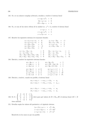 190                                                                                                       PROBLEMAS

145. Si α es un n´mero complejo arbitrario, estudiar y resolver el sistema lineal
                 u
                                               x + αy + α2 z         =    0
                                                αx + y + αz          =    0
                                                2
                                               α x + αy + z          =    0.

                          ıces c´bicas de la unidad (i.e. ω 3 = 1), resolver el sistema lineal
146. Si ω es una de las ra´     u
                                                    x+y+z            =    a
                                                             2
                                               x + ωy + ω z          =    b
                                                    2
                                               x + ω y + ωz          =    c.

147. Resolver los siguientes sistemas de ecuaciones lineales:
                          x1 + x2 + x3 + x4    =    0                x1 + x2 − 3x3          =      −1
                          x2 + x3 + x4 + x5    =    0                2x1 + x2 − 2x3         =       1
                          x1 + 2x2 + 3x3       =    2                x1 + x2 + x3           =       3
                          x2 + 2x3 + 3x4       =    −2               x1 + 2x2 − 3x3         =       1
                          x3 + 2x4 + 3x5       =    2

                 x1 + x2 − 3x4 − x5                 =    0           2x1 − x2 + x3 − x4                =  1
                 x1 − x2 + 2x3 − x4                 =    0           2x1 − x2 − 3x4                    =  2
                 4x1 − 2x2 + 6x3 + 3x4 − 4x5        =    0           3x1 − x3 + x4                     = −3
                 2x1 + 4x2 − 2x3 + 4x4 − 7x5        =    0           2x1 + 2x2 − 2x3 + 5x4             = −6.
148. Discutir y resolver los siguientes sistemas lineales:
                            ax + by + z    = 1               ax + by + 2z               =         1
                            x + aby + z    = b               ax + (2b − 1)y + 3z        =         1
                            x + by + az    = 1               ax + by + (b + 3)z         =         1

                            ax + by + t    =   a+b               ax + y + z + t         =        1
                            bx + ay + z    =   a−b               x + ay + z + t         =        b
                            y + az + bt    =   a+1               x + y + az + t         =       b2
                            x + bz + at    =   a−1               x + y + z + at         =       b3 .
149. Discutir y resolver, cuando sea posible, el sistema lineal
                                  αx1 + αx2 + · · · + αxn−1 + βxn              = an
                                  αx1 + αx2 + · · · + βxn−1 + αxn              = an−1
                                                                               .
                                                                               .
                                                                               .
                                  αx1 + βx2 + · · · + αxn−1 + αxn              = a2
                                  βx1 + αx2 + · · · + αxn−1 + αxn              = a1 .
                                  
                   3 −6     2   −1
              −2     4     1    3 
150. Si A =  0
                                   , decir para qu´ valores de B ∈ M4×1(C) el sistema lineal AX = B
                                                   e
                      0     1    1 
                   1 −2     1    0
     tiene soluci´n.
                 o
151. Estudiar seg´n los valores del par´metro a el siguiente sistema:
                 u                     a
                                          (a + 1)x + y + z       =       a2 + 3a
                                          x + (a + 1)y + z       =       a3 + 3a2
                                          x + y + (a + 1)z       =       a4 + a2
      Resolverlo en los casos en que sea posible.
 