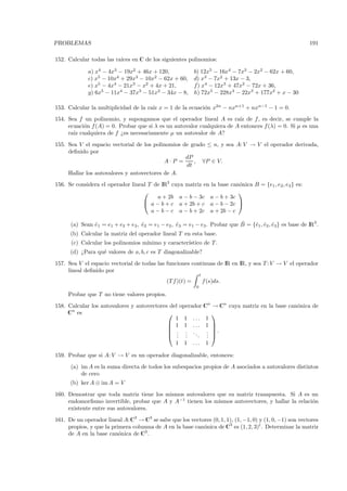 PROBLEMAS                                                                                                  191

152. Calcular todas las ra´
                          ıces en C de los siguientes polinomios:

             a) x4 − 4x3 − 19x2 + 46x + 120,                b) 12x5 − 16x4 − 7x3 − 2x2 − 62x + 60,
             c) x5 − 10x4 + 29x3 − 10x2 − 62x + 60,         d) x3 − 7x2 + 13x − 3,
             e) x5 − 4x4 − 21x3 − x2 + 4x + 21,             f) x4 − 12x3 + 47x2 − 72x + 36,
             g) 6x5 − 11x4 − 37x3 − 51x2 − 34x − 8,         h) 72x5 − 228x4 − 22x3 + 177x2 + x − 30

153. Calcular la multiplicidad de la ra´ x = 1 de la ecuaci´n x2n − nxn+1 + nxn−1 − 1 = 0.
                                       ız                  o
154. Sea f un polinomio, y supongamos que el operador lineal A es ra´ de f , es decir, se cumple la
                                                                        ız
     ecuaci´n f (A) = 0. Probar que si λ es un autovalor cualquiera de A entonces f (λ) = 0. Si µ es una
           o
     ra´ cualquiera de f ¿es necesariamente µ un autovalor de A?
       ız
155. Sea V el espacio vectorial de los polinomios de grado ≤ n, y sea A: V → V el operador derivada,
     deﬁnido por
                                                   dP
                                           A·P =      , ∀P ∈ V.
                                                   dt
     Hallar los autovalores y autovectores de A.
156. Se considera el operador lineal T de IR3 cuya matriz en la base can´nica B = {e1 , e2 , e3 } es:
                                                                        o
                                                                       
                                         a + 2b a − b − 3c a − b + 3c
                                    a − b + c a + 2b + c a − b − 2c 
                                      a − b − c a − b + 2c a + 2b − c

                                   ˆ              ˆ                         ˆ
      (a) Sean e1 = e1 + e2 + e3 , e2 = e1 − e2 , e3 = e1 − e3 . Probar que B = {ˆ1 , e2 , e3} es base de IR3 .
               ˆ                                                                 e ˆ ˆ
      (b) Calcular la matriz del operador lineal T en esta base.
      (c) Calcular los polinomios m´
                                   ınimo y caracter´
                                                   ıstico de T .
      (d) ¿Para qu´ valores de a, b, c es T diagonalizable?
                  e
157. Sea V el espacio vectorial de todas las funciones continuas de IR en IR, y sea T : V → V el operador
     lineal deﬁnido por
                                                                 t
                                              (T f )(t) =            f (s)ds.
                                                             0
     Probar que T no tiene valores propios.
158. Calcular los autovalores y autovectores del operador Cn → Cn cuya matriz en la base can´nica de
                                                                                            o
     Cn es                                                  
                                               1 1 ... 1
                                             1 1 ... 1 
                                                            
                                             . . ..       . .
                                             . .
                                                . .    . . 
                                                           .
                                                  1 1       ...       1

159. Probar que si A: V → V es un operador diagonalizable, entonces:
      (a) im A es la suma directa de todos los subespacios propios de A asociados a autovalores distintos
          de cero
      (b) ker A ⊕ im A = V
160. Demostrar que toda matriz tiene los mismos autovalores que su matriz transpuesta. Si A es un
     endomorﬁsmo invertible, probar que A y A−1 tienen los mismos autovectores, y hallar la relaci´n
                                                                                                  o
     existente entre sus autovalores.
161. De un operador lineal A:C3 → C3 se sabe que los vectores (0, 1, 1), (1, −1, 0) y (1, 0, −1) son vectores
     propios, y que la primera columna de A en la base can´nica de C3 es (1, 2, 3)t . Determinar la matriz
                                                          o
     de A en la base can´nica de C3 .
                          o
 