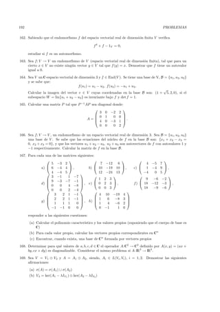 192                                                                                        PROBLEMAS

162. Sabiendo que el endomorﬁsmo f del espacio vectorial real de dimensi´n ﬁnita V veriﬁca
                                                                        o

                                               f 4 + f − 1V = 0,

      estudiar si f es un automorﬁsmo.
163. Sea f: V → V un endomorﬁsmo de V (espacio vectorial real de dimensi´n ﬁnita), tal que para un
                                                                           o
     cierto x ∈ V no existe ning´n vector y ∈ V tal que f (y) = x. Demostrar que f tiene un autovalor
                                u
     igual a 0.
164. Sea V un C-espacio vectorial de dimensi´n 3 y f ∈ End(V ). Se tiene una base de V, B = {u1, u2 , u3 }
                                              o
     y se sabe que:
                                     f (u1 ) = u1 − u2, f (u3 ) = −u1 + u3 .
                                                                                         √
     Calcular la imagen del vector v ∈ V cuyas coordenadas en la base B son: (1 + 5, 2, 0), si el
     subespacio W = lin{u1 + u2 − u3 } es invariante bajo f y det f = 1.
165. Calcular una matriz P tal que P −1 AP sea diagonal donde:
                                                             
                                                3 0 −2 2
                                              0 1      0 0 
                                         A=  4 0 −3 1  .
                                                              

                                                0 0     0 2

166. Sea f : V → V , un endomorﬁsmo de un espacio vectorial real de dimensi´n 3. Sea B = {u1, u2 , u3 }
                                                                               o
     una base de V . Se sabe que las ecuaciones del n´cleo de f en la base B son: {x1 + x2 − x3 =
                                                         u
     0, x2 + x3 = 0}, y que los vectores u1 + u2 − u3 , u2 + u3 son autovectores de f con autovalores 1 y
     −1 respectivamente. Calcular la matriz de f en la base B.
167. Para cada una de las matrices siguientes:
                                                                                   
                  5 −3 2                            7   −12     6                4 −5 7
             a)  6 −4 4  ,              b)      10   −19    10  ,     c)  1 −4 9  ,
                 4 −4 5                          12   −24    13               −4  0 5
                  3 −1      1 −7                                                       
                 9 −3 −7 −1                      1    2 3                      9  −6 −2
             d) 
                 0
                                      , e)       0    2 3 ,            f )  18 −12 −3  ,
                        0   4 −8 
                                                   0    0 3                     18  −9 −6
                 0     0   2 −4                                    
                    3     2 1 −1                   4    10    −19   4
                 2       2 1 −1                 1     6     −8   3 
             g) 
                 1
                                      , h)                          
                          1 1     0              1     4     −6   2 
                  −1 −1 0         0                0    −1      1   0

      responder a las siguientes cuestiones:
      (a) Calcular el polinomio caracter´
                                        ıstico y los valores propios (suponiendo que el cuerpo de base es
          C)
      (b) Para cada valor propio, calcular los vectores propios correspondientes en Cn
       (c) Encontrar, cuando exista, una base de Cn formada por vectores propios
168. Determinar para qu´ valores de a, b, c, d ∈ C el operador A:C2 → C2 deﬁnido por A(x, y) = (ax +
                          e
     by, cx + dy) es diagonalizable. Considerar el mismo problema si A: IR2 → IR2 .
169. Sea V = V1 ⊕ V2 y A = A1 ⊕ A2, siendo, Ai ∈ L(Vi , Vi ), i = 1, 2. Demostrar las siguientes
     aﬁrmaciones:
      (a) σ(A) = σ(A1 ) ∪ σ(A2 )
      (b) Vλ = ker(A1 − λIV1 ) ⊕ ker(A2 − λIV2 )
 