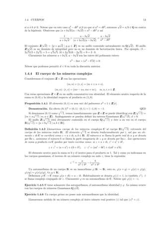 1.4. CUERPOS                                                                                          13
                                                                                √
si a ´ b = 0. N´tese que en este caso√ 2 − db2 = 0 ya que si a2 = db2, entonces d = a/b ∈ Q en contra
     o          o                     a        √
de la hip´tesis. Obs´rvese que (a + b d)(a − b d) = a2 − db2 y as´
         o          e                                              ı
                                                    √                  √
                                  1             a−b d             a−b d
                                    √ =         √         √ = 2           .
                              a+b d       (a + b d)(a − b d)      a − db2
                 √            √                                                        √
El √conjunto Z d) = {p + q d | p, q ∈ Z es un anillo contenido naturalmente en Q( d). El anillo
              Z(                           Z}
Z√ d) es un dominio √ √
 Z(         √          de integridad pero no √ un dominio de factorizaci´n unica. Por ejemplo, (5 −
                                    √         es                            o ´
2 5)(5 + 2 5) = 5 = 5 5, (6 + 3 3)(6 − 3 3) = 9 = 3 · 3.
                                  √        √
    Claramente los n´meros a + b d, a − b d son las ra´
                     u                                  ıces del polinomio entero

                                       x2 − 2ax + (a2 − b2d) = 0.

N´tese que podemos permitir d < 0 en toda la discusi´n anterior.
 o                                                  o

1.4.4    El cuerpo de los n´ meros complejos
                           u
Consideremos el conjunto Z × Z con las operaciones:
                         Z Z

                                    (m, n) + (r, s) = (m + r, n + s),

                          (m, n) · (r, s) = (mr − ns, ms + nr),     m, n, r, s ∈ Z
                                                                                 Z.
Con estas operaciones Z × Z es un anillo conmutativo con identidad. El elemento neutro respecto de la
                        Z Z
suma es (0, 0) y la identidad respecto al producto es (1, 0).

Proposici´n 1.4.1 El elemento (0, 1) es una ra´ del polinomio x2 + 1 ∈ Z
         o                                    ız                       Z[x].
   Demostraci´ n. En efecto (0, 1)2 = (0, 1) · (0, 1) = (−1, 0) = −1.
               o                                                                            QED
                           √                                                              √
   Si denotamos (0, 1) como −1, vemos inmediatamente que Z × Z se puede identiﬁcar con Z −1) =
       √                                                        Z Z           √        Z(
{m + n −1 | m, n ∈ Z An´logamente se pueden deﬁnir los enteros Gaussianos Z −d), d > 0.
               √     Z}.   a                                       √        Z(
   √ anillo Z −1) est´ obviamente contenido en el cuerpo Q( −1) y ´ste a su vez en el cuerpo
   El        Z( √        a                                            e
IR( −1) = {a + b −1 | a, b ∈ IR}.
                                                                                    √
Deﬁnici´n 1.4.3 Llamaremos cuerpo de los n´meros complejos C al cuerpo IR( −1) extensi´n del
         o                                       u
                                                 √                                                 o
cuerpo de los n´meros reales IR. El elemento −1 se denota tradicionalmente por i, as´ que un ele-
                u                                                                           ı
mento z de C se escribir´ como z = a + ib, a, b ∈ IR. El n´mero a se llama la parte real de a y se denota
                        a                                 u
por Re z, asimismo el n´mero b se llama la parte imaginaria de z y se denota por Im z. Las operaciones
                       u
de suma y producto en C quedan por tanto escritas como: si z = a + ib, z = a + ib ,

                    z + z = (a + a ) + i(b + b ),      z · z = (aa − bb ) + i(ab + a b).

    El elemento neutro para la suma es 0 y el neutro para el producto es 1. Tal y como ya indicamos en
los cuerpos gaussianos, el inverso de un n´mero complejo no nulo z, tiene la expresi´n:
                                          u                                         o
                                                     a        b
                                       z −1 =            −i 2     .
                                                a2   +b2   a + b2
    Un automorﬁsmo de un cuerpo IK es un isomorﬁsmo ϕ: IK → IK, esto es, ϕ(x + y) = ϕ(x) + ϕ(y),
ϕ(xy) = ϕ(x)ϕ(y), ∀x, y ∈ IK.
    Deﬁnimos ϕ:C → C como ϕ(a + ib) = a − ib. Habitualmente se denota ϕ(z) = z , (o tambi´n z ∗ ). z
                                                                              ¯          e         ¯
se llama complejo conjugado de z. Claramente ϕ es un automorﬁsmo de C. N´tese que ϕ(i) = −i.
                                                                        o

Ejercicio 1.4.5 C tiene solamente dos automorﬁsmos, el automorﬁsmo identidad y ϕ. Lo mismo ocurre
                                         √
con los cuerpos de n´meros Gaussianos Q( d).
                    u

Ejercicio 1.4.6 Un cuerpo primo no posee m´s automorﬁsmos que la identidad.
                                          a
   Llamaremos m´dulo de un n´mero complejo al unico n´mero real positivo |z| tal que |z|2 = z z .
               o            u                 ´      u                                        ¯
 