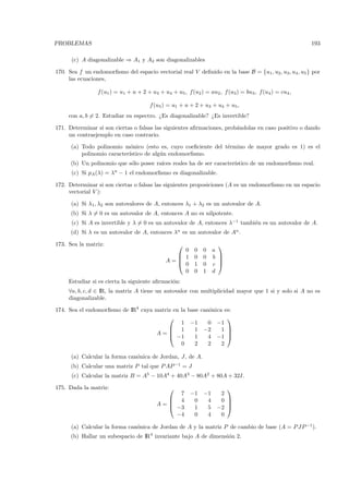 PROBLEMAS                                                                                               193

      (c) A diagonalizable ⇒ A1 y A2 son diagonalizables

170. Sea f un endomorﬁsmo del espacio vectorial real V deﬁnido en la base B = {u1 , u2 , u3 , u4 , u5 } por
     las ecuaciones,

                 f (u1 ) = u1 + u + 2 + u3 + u4 + u5 , f(u2 ) = au2 , f (u3 ) = bu3 , f (u4 ) = cu4 ,

                                       f (u5 ) = u1 + u + 2 + u3 + u4 + u5 ,
     con a, b = 2. Estudiar su espectro. ¿Es diagonalizable? ¿Es invertible?

171. Determinar si son ciertas o falsas las siguientes aﬁrmaciones, prob´ndolas en caso positivo o dando
                                                                        a
     un contraejemplo en caso contrario.

      (a) Todo polinomio m´nico (esto es, cuyo coeﬁciente del t´rmino de mayor grado es 1) es el
                             o                                 e
          polinomio caracter´
                            ıstico de alg´n endomorﬁsmo.
                                         u
      (b) Un polinomio que s´lo posee ra´
                            o           ıces reales ha de ser caracter´
                                                                      ıstico de un endomorﬁsmo real.
      (c) Si pA (λ) = λn − 1 el endomorﬁsmo es diagonalizable.

172. Determinar si son ciertas o falsas las siguientes proposiciones (A es un endomorﬁsmo en un espacio
     vectorial V ):

      (a) Si λ1, λ2 son autovalores de A, entonces λ1 + λ2 es un autovalor de A.
      (b) Si λ = 0 es un autovalor de A, entonces A no es nilpotente.
      (c) Si A es invertible y λ = 0 es un autovalor de A, entonces λ−1 tambi´n es un autovalor de A.
                                                                             e
      (d) Si λ es un autovalor de A, entonces λn es un autovalor de An .

173. Sea la matriz:                                                  
                                                  0        0   0    a
                                                 1        0   0    b 
                                              A=
                                                 0
                                                                      
                                                           1   0    c 
                                                  0        0   1    d
     Estudiar si es cierta la siguiente aﬁrmaci´n:
                                               o
     ∀a, b, c, d ∈ IR, la matriz A tiene un autovalor con multiplicidad mayor que 1 si y solo si A no es
     diagonalizable.

174. Sea el endomorﬁsmo de IR4 cuya matriz en la base can´nica es:
                                                         o
                                                               
                                              1 −1       0 −1
                                          1        1 −2      1 
                                    A=   −1
                                                                
                                                    1    4 −1 
                                              0     2    2    2

      (a) Calcular la forma can´nica de Jordan, J , de A.
                               o
      (b) Calcular una matriz P tal que P AP −1 = J
      (c) Calcular la matriz B = A5 − 10A4 + 40A3 − 80A2 + 80A + 32I.

175. Dada la matriz:                                                   
                                               7         −1    −1     2
                                             4           0     4     0 
                                          A=
                                             −3
                                                                        
                                                          1     5    −2 
                                              −4          0     4     0

      (a) Calcular la forma can´nica de Jordan de A y la matriz P de cambio de base (A = P JP −1).
                               o
      (b) Hallar un subespacio de IR4 invariante bajo A de dimensi´n 2.
                                                                  o
 