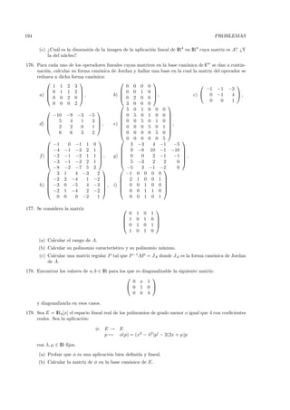 194                                                                                           PROBLEMAS

       (c) ¿Cu´l es la dimensi´n de la imagen de la aplicaci´n lineal de IR4 en IR4 cuya matriz es A? ¿Y
               a              o                             o
           la del n´cleo?
                   u
176. Para cada uno de los operadores lineales cuyas matrices en la base can´nica de Cn se dan a contin-
                                                                           o
     uaci´n, calcular su forma can´nica de Jordan y hallar una base en la cual la matriz del operador se
          o                        o
     reduzca a dicha forma can´nica:
                                o
                                                         
             1 1 2 3                           0 0 0 0                                             
           0 1 1 2                         0 0 1 0                               −1 −1 −2
      a)  0 0 2 0 ,
                                        b) 
                                             0 2 0 0 ,
                                                                              c)  0 −1          4 ,
                                                                                       0     0    1
             0 0 0 2                         3 0 0 0              
                                             5 0 1 0 0 0
             −10 −9 −3 −5                    0 5 0 1 0 0 
                                                                  
               5    4     1   3            0 0 5 0 1 0 
      d)                        ,        
                                         e)                       ,
                2    2     0   1                                  
                                             0 0 0 5 0 1 
                6    6     3   2             0 0 0 0 5 0 
                                           0 0 0 0 0 5                
             −1     0 −1 1 0                     3 −3      4 −1      −5
           −4 −1 −3 2 1                    9 −8 10 −1 −10 
                                                                      
      f )  −2 −1 −2 1 1  ,
                                       g)  0
                                                    0     2 −1      −1  ,
                                                                         
           −3 −1 −3 2 1                    5 −3         2     2     0 
           −8 −2 −7 5 2                    −5     3 −1 −2          0
              3 1       4 −3      2            −1 0 0 0 0
           −2 2 −4          1 −2           2 1 0 0 1 
                                                              
      h)  −3 0 −5
                            4 −3  , i)  0 0 1 0 0 
                                                               
           −2 1 −4          2 −2           0 0 1 1 0 
              0 0       0 −2      1             0 0 1 0 1

177. Se considera la matriz                                   
                                                0    1   0   1
                                               1    0   1   0 
                                                              
                                               0    1   0   1 
                                                1    0   1   0
      (a) Calcular el rango de A.
      (b) Calcular su polinomio caracter´
                                        ıstico y su polinomio m´
                                                               ınimo.
       (c) Calcular una matriz regular P tal que P −1 AP = JA donde JA es la forma can´nica de Jordan
                                                                                      o
           de A.
178. Encontrar los valores de a, b ∈ IR para los que es diagonalizable la siguiente matriz:
                                                            
                                                   0 a 1
                                                 0 1 0 
                                                   0 0 b

      y diagonalizarla en esos casos.
179. Sea E = IR4 [x] el espacio lineal real de los polinomios de grado menor o igual que 4 con coeﬁcientes
     reales. Sea la aplicaci´n:
                            o

                                  φ:    E→   E
                                        p→   φ(p) = (x2 − λ2)p − 2(2x + µ)p

      con λ, µ ∈ IR ﬁjos.
      (a) Probar que φ es una aplicaci´n bien deﬁnida y lineal.
                                      o
      (b) Calcular la matriz de φ en la base can´nica de E.
                                                o
 