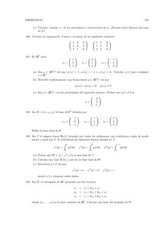 PROBLEMAS                                                                                                             195

      (c) Calcular, cuando λ = 0, los autovalores y autovectores de φ. ¿Forman estos ultimos una base
                                                                                     ´
          de E?

180. Calcular la exponencial, el seno y el        coseno de las siguientes matrices:
                                                                           
                                        3          0    0           1 0     0
                                      4           3    0 ,  1 2          0 
                                        5          1 −2             3 0 −3

181. En IR3 sean:                                                                         
                                        1                       0                           −1
                                 v1 =  0  ,            v2 =  1  ,                v3 =  −1 
                                        1                       2                            0

      (a) Sea ω ∈ (IR3 )∗ tal que ω(v1 ) = 1, ω(v2 ) = −1 y ω(v3) = 3. Calcular ω(x) para cualquier
          x ∈ IR3 .
                        ıcitamente una forma lineal µ ∈ (IR3 )∗ tal que
      (b) Describir expl´

                                                  µ(v1 ) = µ(v2 ) = 0,           µ(v3) = 0

      (c) Sea µ ∈ (IR3 )∗ con las propiedades del apartado anterior. Probar que µ(x) = 0 si:
                                                            
                                                           2
                                                   x= 3 
                                                          −1

182. Sea B = {e1 , e2 , e3 } la base de C3 deﬁnida por:
                                                                                          
                                            1             1                                  2
                                   e1 =  0  , e2 =  1  ,                          e3 =  2 
                                           −1             1                                  0

     Hallar la base dual de B.

183. Sea I el espacio lineal IR2 [x] formado por todos los polinomios con coeﬁcientes reales de grado
     menor o igual que 2. Se consideran las siguientes formas lineales en I:
                                        1                              2                                −1
                        ω 1 (p) =           p(t)dt,   ω 2(p) =             p(t)dt,     ω 3 (p) =             p(t)dt
                                    0                              0                                0

      (a) Probar que B∗ = {ω 1, ω 2 , ω 3 } es una base de                 ∗.

      (b) Calcular una base B de , que sea la base dual de B ∗ .
      (c) Encontrar p ∈ I tal que:

                                                ω 1 (p) = a,   ω 2 (p) = b,           ω 3 (p) = c

          siendo a, b, c n´meros reales dados.
                          u

184. Sea W el subespacio de IR5 generado por los vectores:

                                                 v1   = e1 + 2e2 + e3
                                                 v2   = e2 + 3e3 + 3e4 + e5
                                                 v3   = e1 + 4e2 + 6e3 + e5

     donde {e1 , . . . , e5 } es la base can´nica de IR5. Calcular una base del anulador de W .
                                            o
 